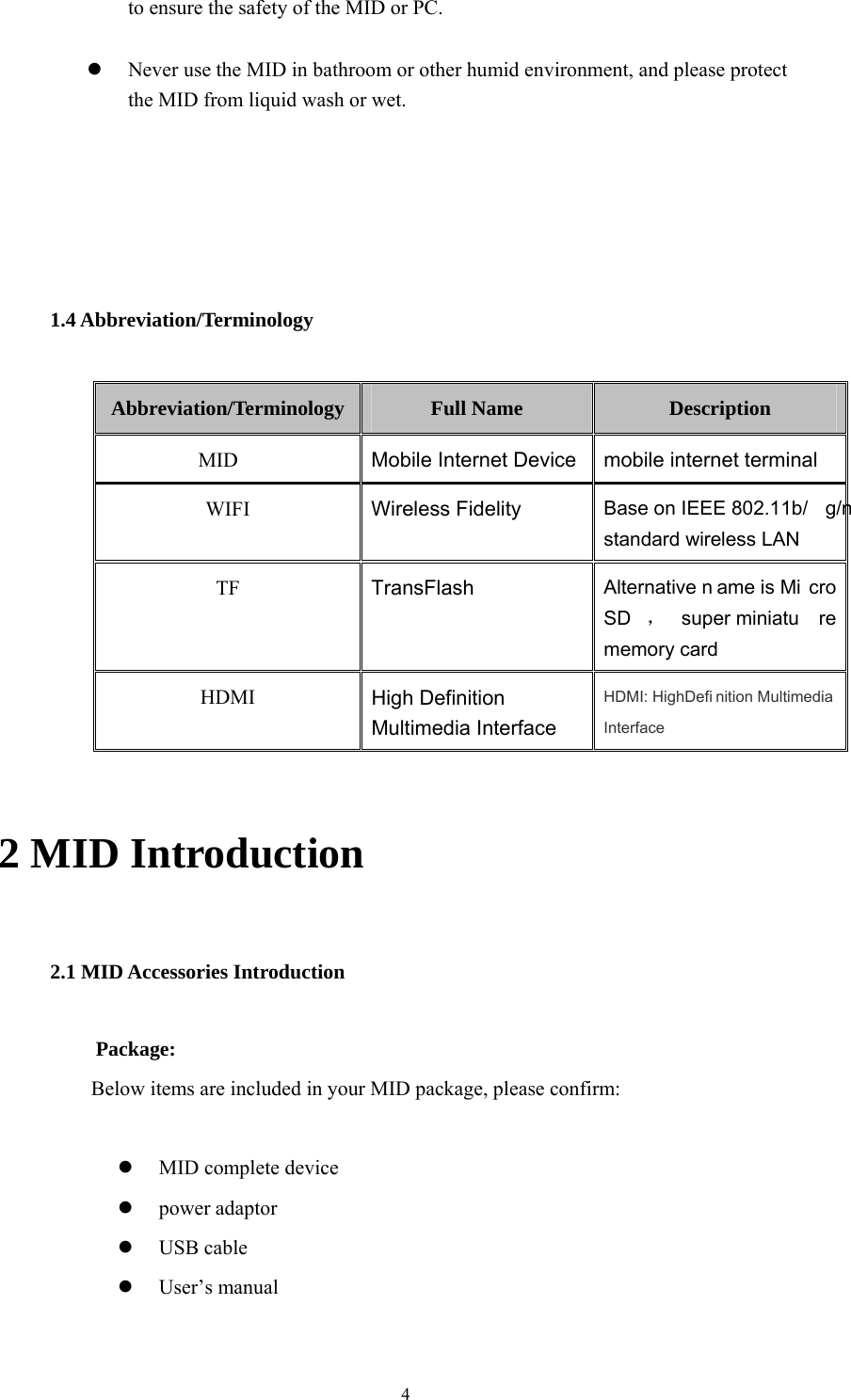  4 to ensure the safety of the MID or PC.   Never use the MID in bathroom or other humid environment, and please protect the MID from liquid wash or wet.     1.4 Abbreviation/Terminology Abbreviation/Terminology Full Name  Description MID  Mobile Internet Device mobile internet terminal WIFI  Wireless Fidelity Base on IEEE 802.11b/ g/n standard wireless LAN TF  TransFlash  Alternative n ame is Mi cro SD ，super miniatu re memory card HDMI  High Definition Multimedia Interface HDMI: HighDefi nition Multimedia Interface  2 MID Introduction 2.1 MID Accessories Introduction Package:  Below items are included in your MID package, please confirm:   MID complete device  power adaptor  USB cable  User’s manual  