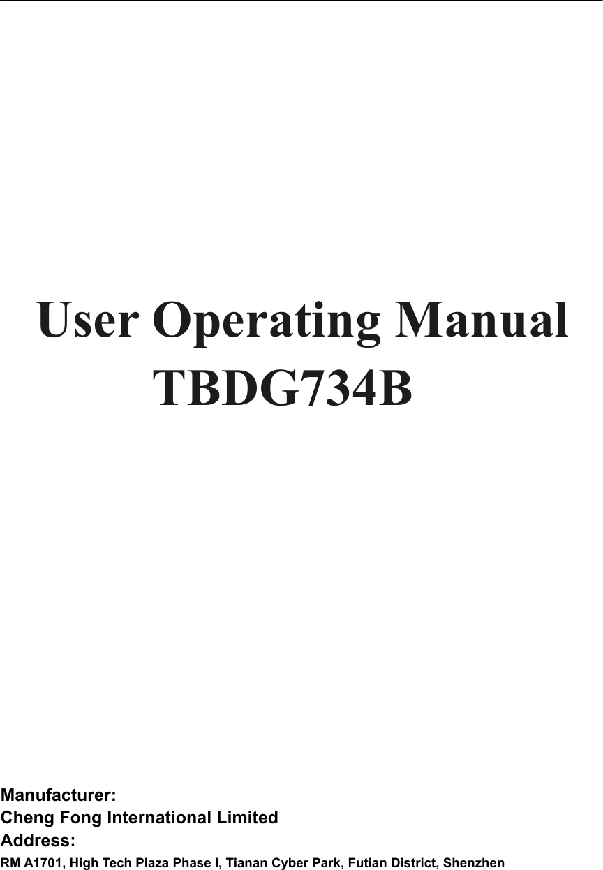                User Operating Manual   TBDG734B        Manufacturer:  Cheng Fong International Limited Address:  RM A1701, High Tech Plaza Phase I, Tianan Cyber Park, Futian District, Shenzhen   