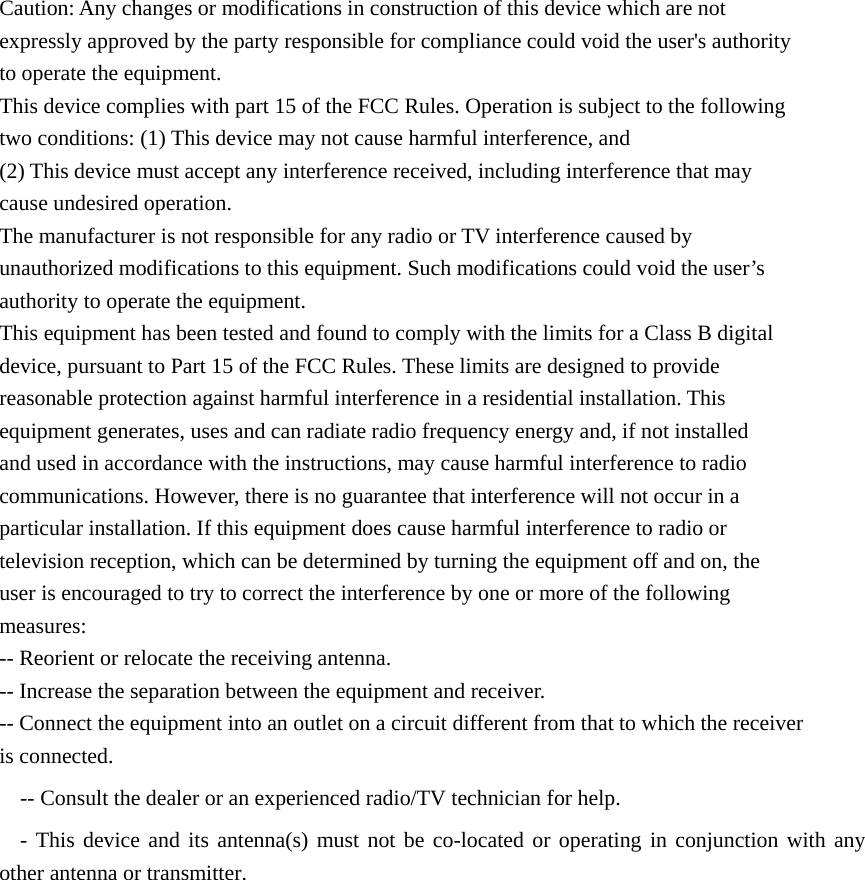         Caution: Any changes or modifications in construction of this device which are not expressly approved by the party responsible for compliance could void the user&apos;s authority to operate the equipment. This device complies with part 15 of the FCC Rules. Operation is subject to the following two conditions: (1) This device may not cause harmful interference, and (2) This device must accept any interference received, including interference that may cause undesired operation. The manufacturer is not responsible for any radio or TV interference caused by unauthorized modifications to this equipment. Such modifications could void the user’s authority to operate the equipment. This equipment has been tested and found to comply with the limits for a Class B digital device, pursuant to Part 15 of the FCC Rules. These limits are designed to provide reasonable protection against harmful interference in a residential installation. This equipment generates, uses and can radiate radio frequency energy and, if not installed and used in accordance with the instructions, may cause harmful interference to radio communications. However, there is no guarantee that interference will not occur in a particular installation. If this equipment does cause harmful interference to radio or television reception, which can be determined by turning the equipment off and on, the user is encouraged to try to correct the interference by one or more of the following measures: -- Reorient or relocate the receiving antenna. -- Increase the separation between the equipment and receiver. -- Connect the equipment into an outlet on a circuit different from that to which the receiver is connected. -- Consult the dealer or an experienced radio/TV technician for help. - This device and its antenna(s) must not be co-located or operating in conjunction with any other antenna or transmitter.      