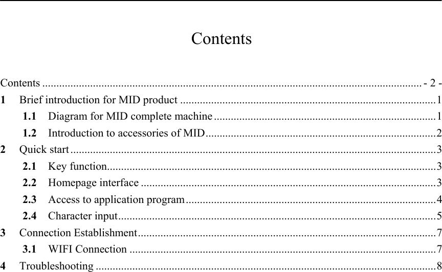           Contents  Contents ....................................................................................................................................... - 2 - 1 Brief introduction for MID product ...........................................................................................1 1.1  Diagram for MID complete machine ...............................................................................1 1.2 Introduction to accessories of MID..................................................................................2 2 Quick start ..................................................................................................................................3 2.1 Key function.....................................................................................................................3 2.2 Homepage interface .........................................................................................................3 2.3  Access to application program.........................................................................................4 2.4 Character input.................................................................................................................5 3 Connection Establishment..........................................................................................................7 3.1 WIFI Connection .............................................................................................................7 4 Troubleshooting .........................................................................................................................8    