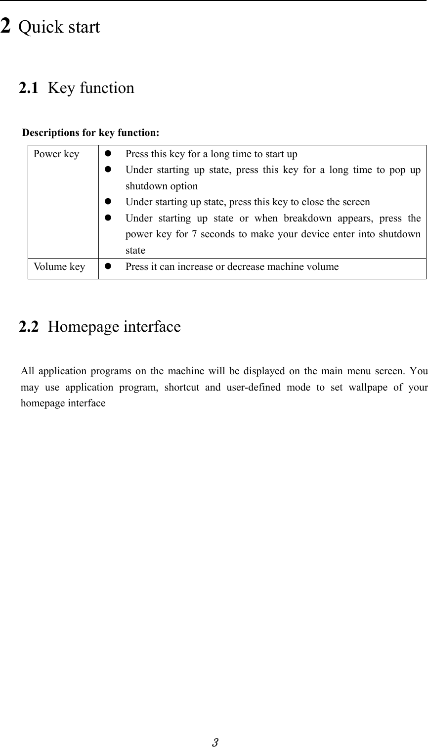            3 2 Quick start 2.1 Key function Descriptions for key function: Power key  z Press this key for a long time to start up z Under starting up state, press this key for a long time to pop up shutdown option z Under starting up state, press this key to close the screen z Under starting up state or when breakdown appears, press the power key for 7 seconds to make your device enter into shutdown state Vo l u me  k e y   z Press it can increase or decrease machine volume 2.2 Homepage interface All application programs on the machine will be displayed on the main menu screen. You may use application program, shortcut and user-defined mode to set wallpape of your homepage interface 