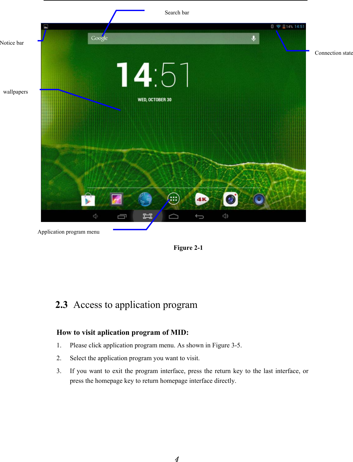            4     Figure 2-1   2.3 Access to application program How to visit aplication program of MID: 1. Please click application program menu. As shown in Figure 3-5. 2. Select the application program you want to visit. 3. If you want to exit the program interface, press the return key to the last interface, or press the homepage key to return homepage interface directly.     wallpapers Connection state Application program menu Search bar Notice bar 