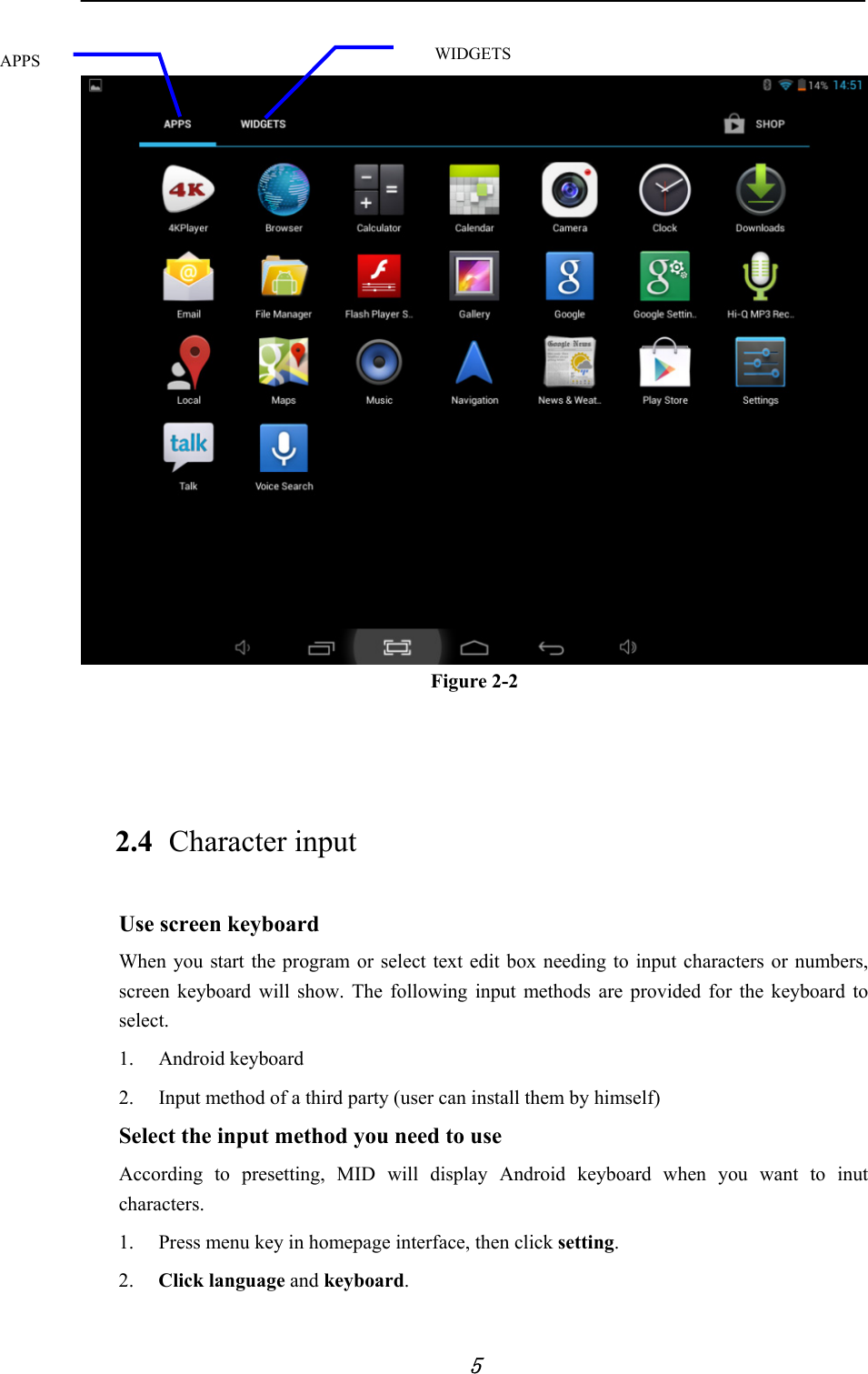            5    Figure 2-2   2.4 Character input Use screen keyboard When you start the program or select text edit box needing to input characters or numbers, screen keyboard will show. The following input methods are provided for the keyboard to select. 1. Android keyboard 2. Input method of a third party (user can install them by himself)         Select the input method you need to use According to presetting, MID will display Android keyboard when you want to inut characters. 1. Press menu key in homepage interface, then click setting. 2. Click language and keyboard. APPS  WIDGETS 