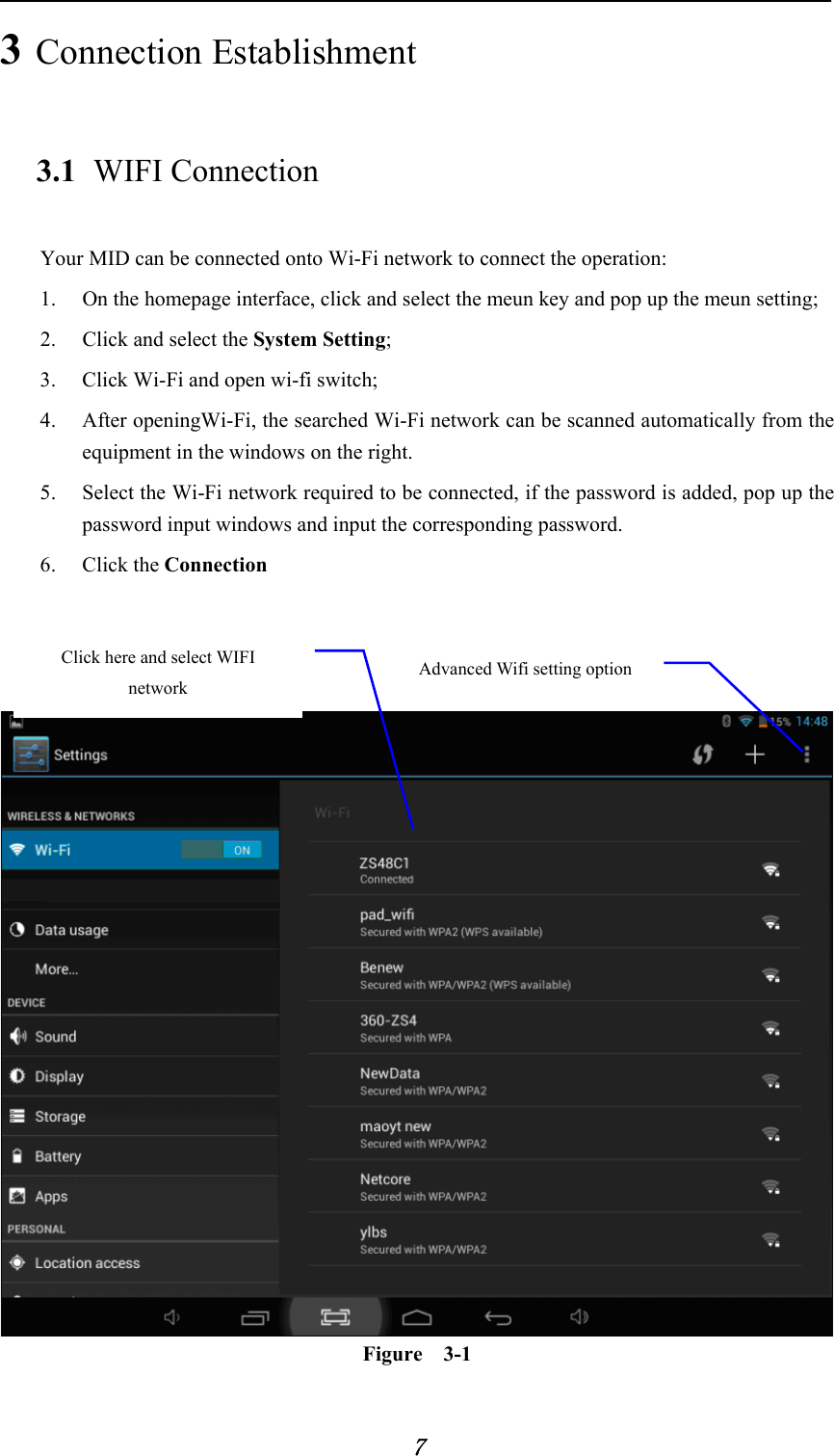            7 3 Connection Establishment   3.1 WIFI Connection   Your MID can be connected onto Wi-Fi network to connect the operation:   1. On the homepage interface, click and select the meun key and pop up the meun setting;   2. Click and select the System Setting;   3. Click Wi-Fi and open wi-fi switch;   4. After openingWi-Fi, the searched Wi-Fi network can be scanned automatically from the equipment in the windows on the right.   5. Select the Wi-Fi network required to be connected, if the password is added, pop up the password input windows and input the corresponding password. 6. Click the Connection      Figure  3-1 Advanced Wifi setting option Click here and select WIFI network 