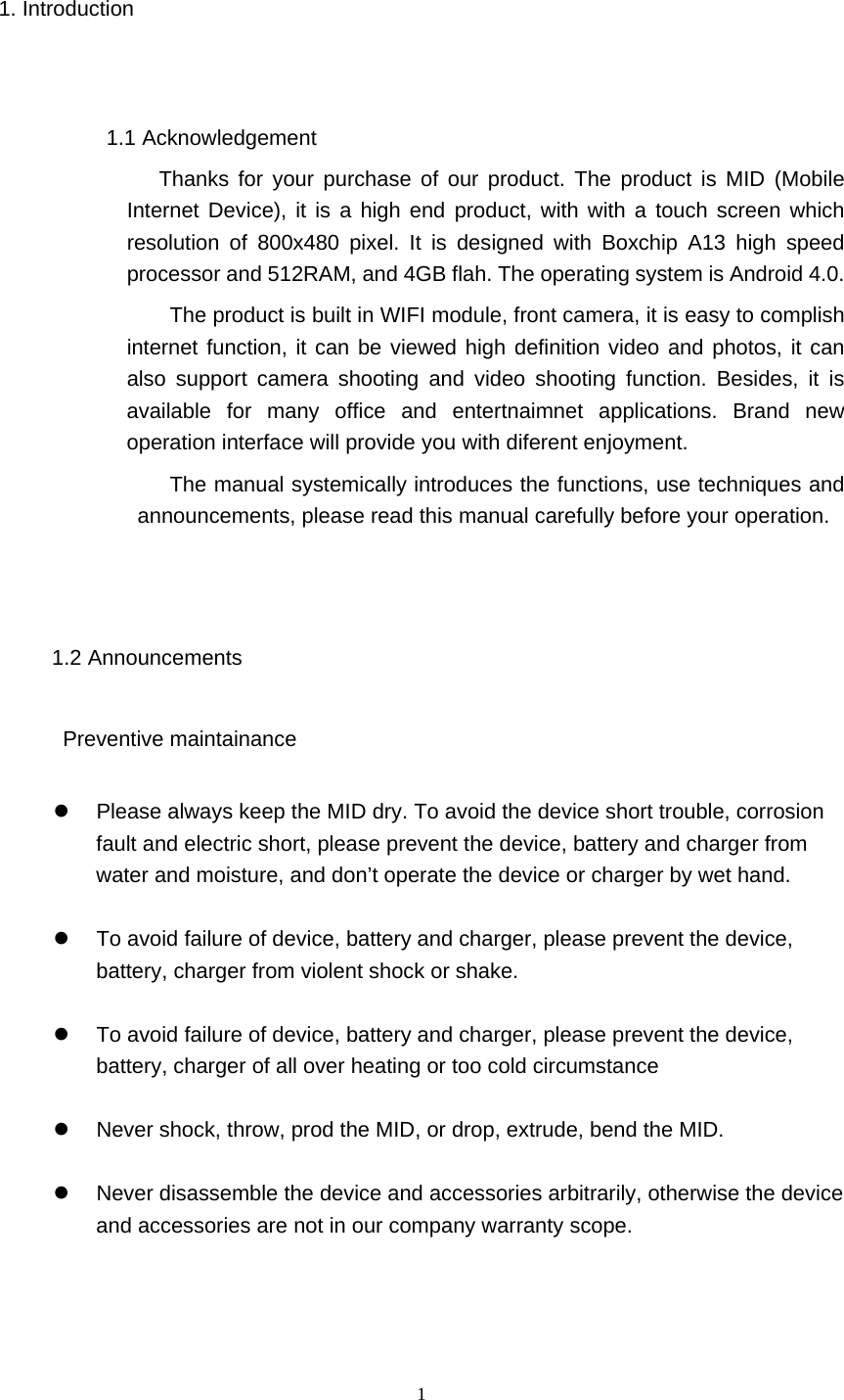  1 1. Introduction  1.1 Acknowledgement            Thanks for your purchase of our product. The product is MID (Mobile Internet Device), it is a high end product, with with a touch screen which resolution of 800x480 pixel. It is designed with Boxchip A13 high speed processor and 512RAM, and 4GB flah. The operating system is Android 4.0.   The product is built in WIFI module, front camera, it is easy to complish internet function, it can be viewed high definition video and photos, it can also support camera shooting and video shooting function. Besides, it is available for many office and entertnaimnet applications. Brand new operation interface will provide you with diferent enjoyment.            The manual systemically introduces the functions, use techniques and announcements, please read this manual carefully before your operation.  1.2 Announcements       Preventive maintainance     Please always keep the MID dry. To avoid the device short trouble, corrosion fault and electric short, please prevent the device, battery and charger from water and moisture, and don’t operate the device or charger by wet hand.      To avoid failure of device, battery and charger, please prevent the device, battery, charger from violent shock or shake.    To avoid failure of device, battery and charger, please prevent the device, battery, charger of all over heating or too cold circumstance    Never shock, throw, prod the MID, or drop, extrude, bend the MID.    Never disassemble the device and accessories arbitrarily, otherwise the device and accessories are not in our company warranty scope.   