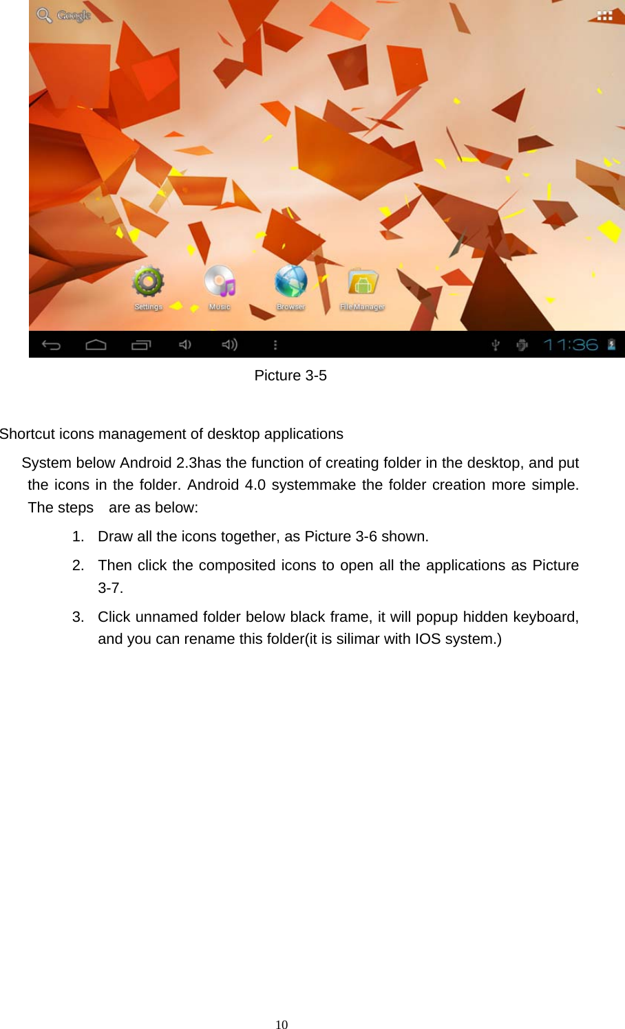  10  Picture 3-5    Shortcut icons management of desktop applications           System below Android 2.3has the function of creating folder in the desktop, and put the icons in the folder. Android 4.0 systemmake the folder creation more simple. The steps    are as below: 1.  Draw all the icons together, as Picture 3-6 shown.   2.  Then click the composited icons to open all the applications as Picture 3-7. 3.  Click unnamed folder below black frame, it will popup hidden keyboard, and you can rename this folder(it is silimar with IOS system.) 