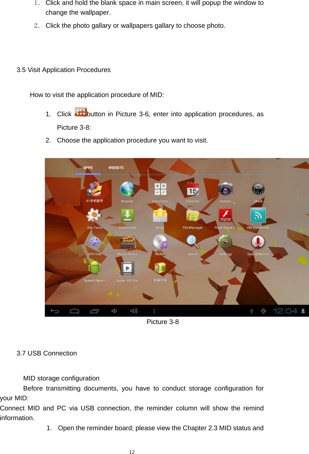  12 1． Click and hold the blank space in main screen, it will popup the window to change the wallpaper. 2． Click the photo gallary or wallpapers gallary to choose photo.      3.5 Visit Application Procedures How to visit the application procedure of MID: 1. Click  button in Picture 3-6, enter into application procedures, as Picture 3-8: 2.  Choose the application procedure you want to visit.                     Picture 3-8 3.7 USB Connection        MID storage configuration Before transmitting documents, you have to conduct storage configuration for your MID:   Connect MID and PC via USB connection, the reminder column will show the remind information. 1.  Open the reminder board; please view the Chapter 2.3 MID status and 