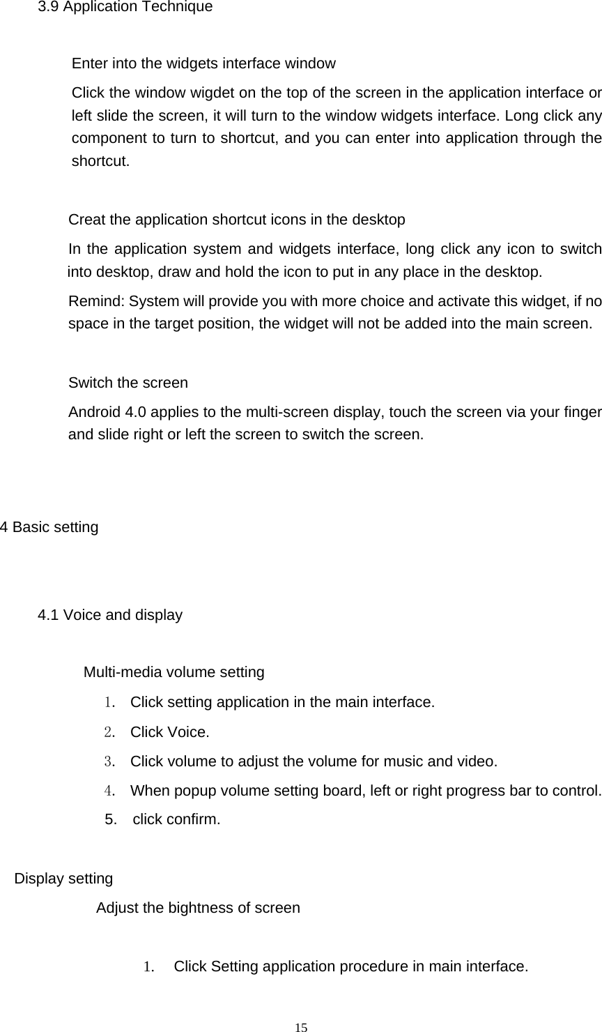  15 3.9 Application Technique Enter into the widgets interface window Click the window wigdet on the top of the screen in the application interface or left slide the screen, it will turn to the window widgets interface. Long click any component to turn to shortcut, and you can enter into application through the shortcut.         Creat the application shortcut icons in the desktop    In the application system and widgets interface, long click any icon to switch into desktop, draw and hold the icon to put in any place in the desktop.          Remind: System will provide you with more choice and activate this widget, if no space in the target position, the widget will not be added into the main screen.    Switch the screen           Android 4.0 applies to the multi-screen display, touch the screen via your finger and slide right or left the screen to switch the screen.  4 Basic setting 4.1 Voice and display        Multi-media volume setting 1.  Click setting application in the main interface. 2. Click Voice. 3.  Click volume to adjust the volume for music and video. 4.  When popup volume setting board, left or right progress bar to control. 5.  click confirm.  Display setting Adjust the bightness of screen  1.  Click Setting application procedure in main interface. 