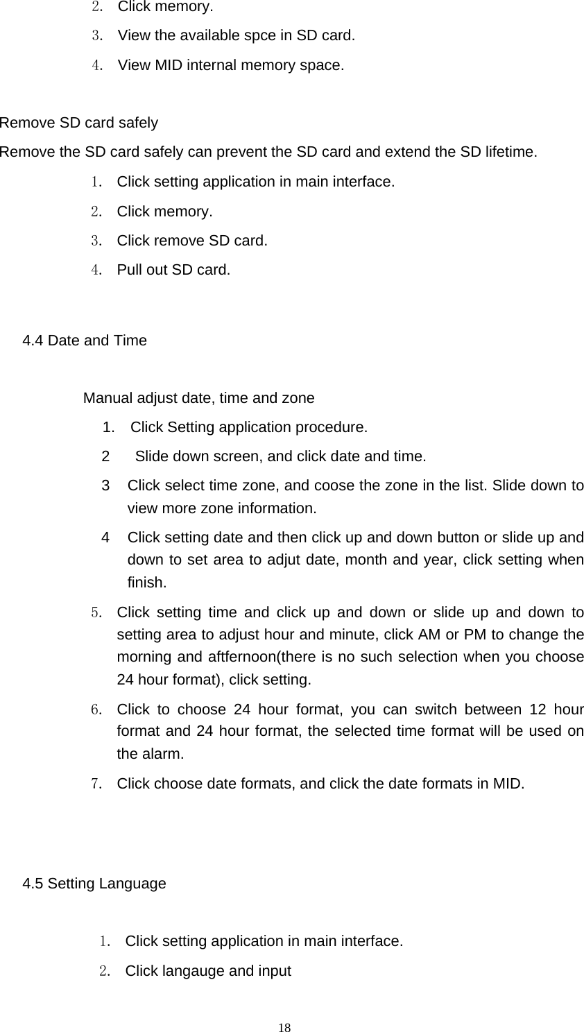  18 2. Click memory. 3.  View the available spce in SD card. 4.  View MID internal memory space.  Remove SD card safely Remove the SD card safely can prevent the SD card and extend the SD lifetime. 1.  Click setting application in main interface. 2. Click memory. 3.  Click remove SD card. 4.  Pull out SD card. 4.4 Date and Time              Manual adjust date, time and zone 1.  Click Setting application procedure. 2    Slide down screen, and click date and time. 3  Click select time zone, and coose the zone in the list. Slide down to view more zone information.   4  Click setting date and then click up and down button or slide up and down to set area to adjut date, month and year, click setting when finish. 5.  Click setting time and click up and down or slide up and down to setting area to adjust hour and minute, click AM or PM to change the morning and aftfernoon(there is no such selection when you choose 24 hour format), click setting.   6.  Click to choose 24 hour format, you can switch between 12 hour format and 24 hour format, the selected time format will be used on the alarm.   7.  Click choose date formats, and click the date formats in MID.  4.5 Setting Language 1.  Click setting application in main interface. 2.  Click langauge and input 