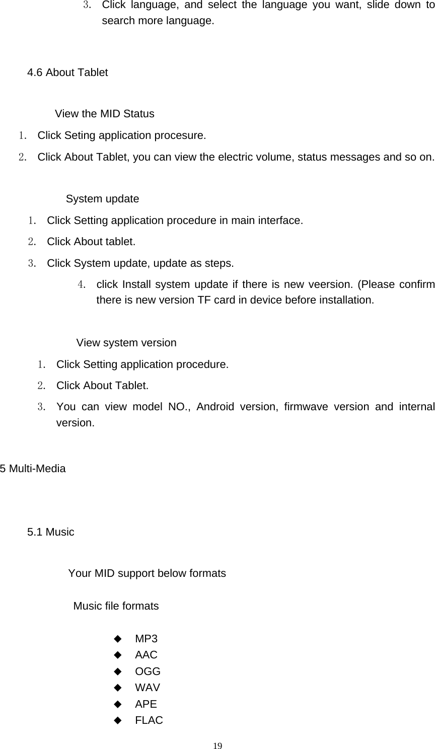  19 3.  Click language, and select the language you want, slide down to search more language. 4.6 About Tablet           View the MID Status 1.  Click Seting application procesure. 2.  Click About Tablet, you can view the electric volume, status messages and so on.              System update 1.  Click Setting application procedure in main interface. 2. Click About tablet. 3.  Click System update, update as steps. 4.  click Install system update if there is new veersion. (Please confirm there is new version TF card in device before installation.              View system version 1.  Click Setting application procedure. 2. Click About Tablet. 3.  You can view model NO., Android version, firmwave version and internal version. 5 Multi-Media 5.1 Music Your MID support below formats  Music file formats   MP3  AAC  OGG  WAV  APE  FLAC 