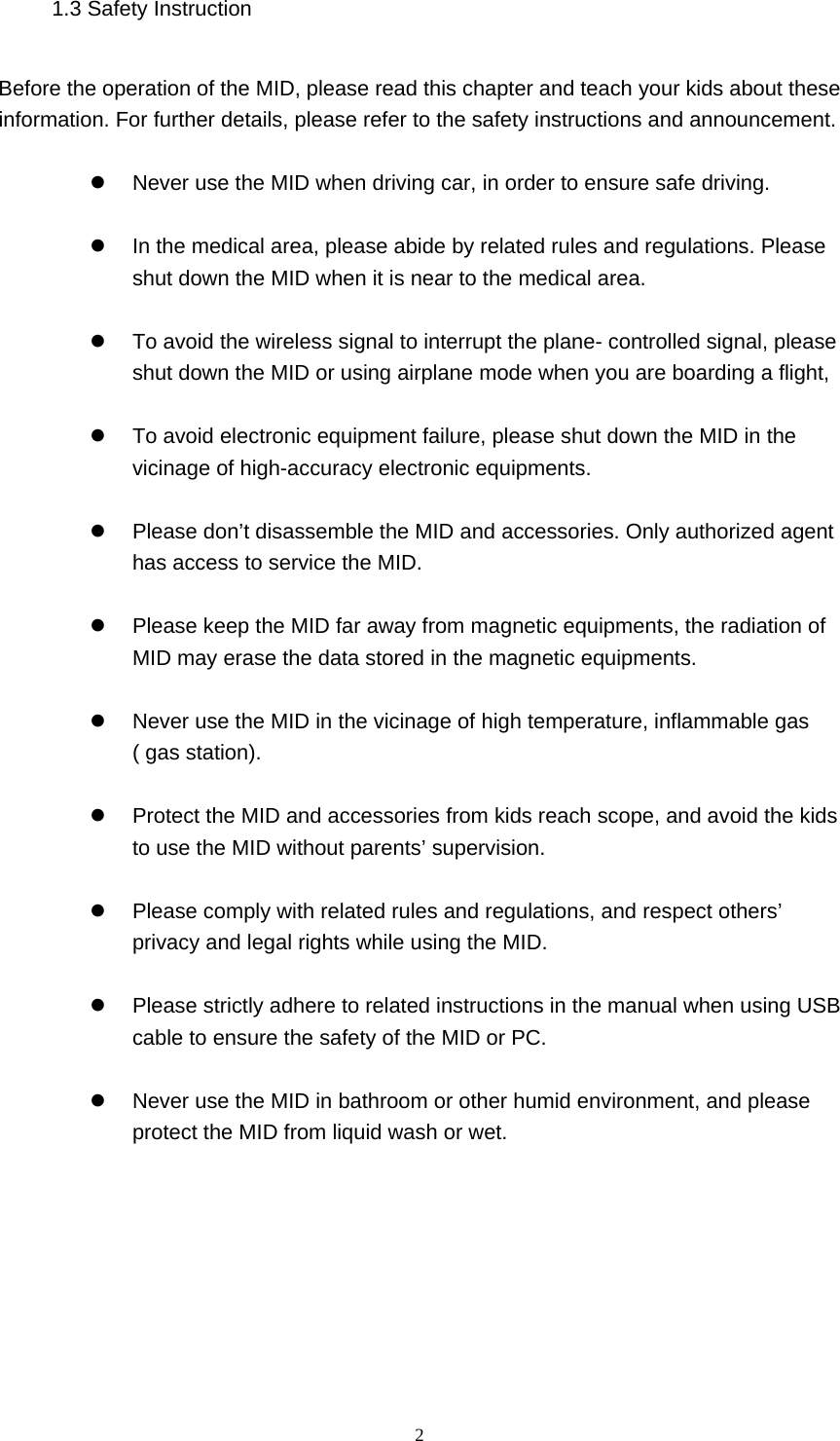  2 1.3 Safety Instruction     Before the operation of the MID, please read this chapter and teach your kids about these information. For further details, please refer to the safety instructions and announcement.    Never use the MID when driving car, in order to ensure safe driving.    In the medical area, please abide by related rules and regulations. Please shut down the MID when it is near to the medical area.    To avoid the wireless signal to interrupt the plane- controlled signal, please shut down the MID or using airplane mode when you are boarding a flight,      To avoid electronic equipment failure, please shut down the MID in the vicinage of high-accuracy electronic equipments.    Please don’t disassemble the MID and accessories. Only authorized agent has access to service the MID.    Please keep the MID far away from magnetic equipments, the radiation of MID may erase the data stored in the magnetic equipments.    Never use the MID in the vicinage of high temperature, inflammable gas ( gas station).      Protect the MID and accessories from kids reach scope, and avoid the kids to use the MID without parents’ supervision.    Please comply with related rules and regulations, and respect others’ privacy and legal rights while using the MID.    Please strictly adhere to related instructions in the manual when using USB cable to ensure the safety of the MID or PC.    Never use the MID in bathroom or other humid environment, and please protect the MID from liquid wash or wet.     