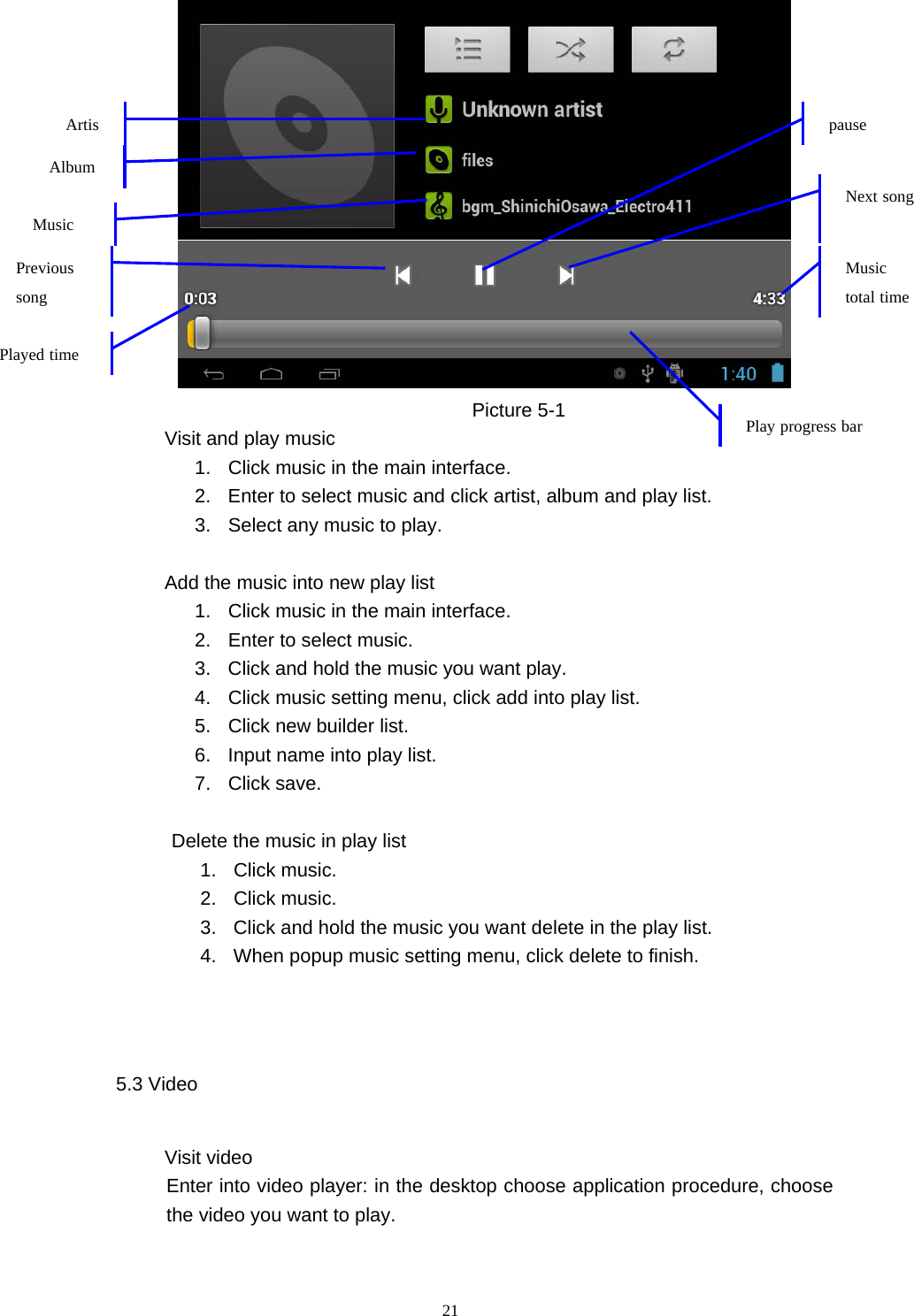  21  Picture 5-1           Visit and play music 1.  Click music in the main interface. 2.  Enter to select music and click artist, album and play list. 3.  Select any music to play.               Add the music into new play list 1.  Click music in the main interface. 2.  Enter to select music. 3.  Click and hold the music you want play. 4.  Click music setting menu, click add into play list. 5.  Click new builder list. 6.  Input name into play list. 7. Click save.  Delete the music in play list 1. Click music. 2. Click music. 3.  Click and hold the music you want delete in the play list. 4.  When popup music setting menu, click delete to finish.  5.3 Video             Visit video  Enter into video player: in the desktop choose application procedure, choose the video you want to play.  ArtisPrevious song  Music Played time Music total time Play progress bar Album pause Next song