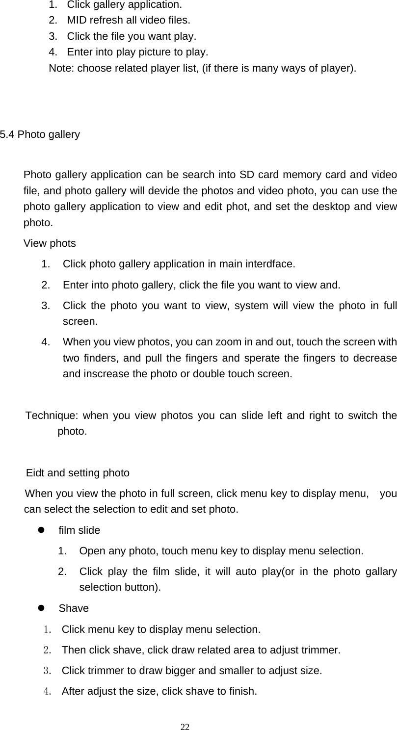  22 1.  Click gallery application. 2.  MID refresh all video files. 3.  Click the file you want play. 4.  Enter into play picture to play.   Note: choose related player list, (if there is many ways of player).  5.4 Photo gallery   Photo gallery application can be search into SD card memory card and video file, and photo gallery will devide the photos and video photo, you can use the photo gallery application to view and edit phot, and set the desktop and view photo. View phots 1.  Click photo gallery application in main interdface. 2.  Enter into photo gallery, click the file you want to view and. 3.  Click the photo you want to view, system will view the photo in full screen. 4.  When you view photos, you can zoom in and out, touch the screen with two finders, and pull the fingers and sperate the fingers to decrease and inscrease the photo or double touch screen.  Technique: when you view photos you can slide left and right to switch the photo.          Eidt and setting photo          When you view the photo in full screen, click menu key to display menu,    you can select the selection to edit and set photo.  film slide  1.  Open any photo, touch menu key to display menu selection. 2.  Click play the film slide, it will auto play(or in the photo gallary selection button).  Shave  1.  Click menu key to display menu selection. 2.  Then click shave, click draw related area to adjust trimmer. 3.  Click trimmer to draw bigger and smaller to adjust size. 4.  After adjust the size, click shave to finish. 