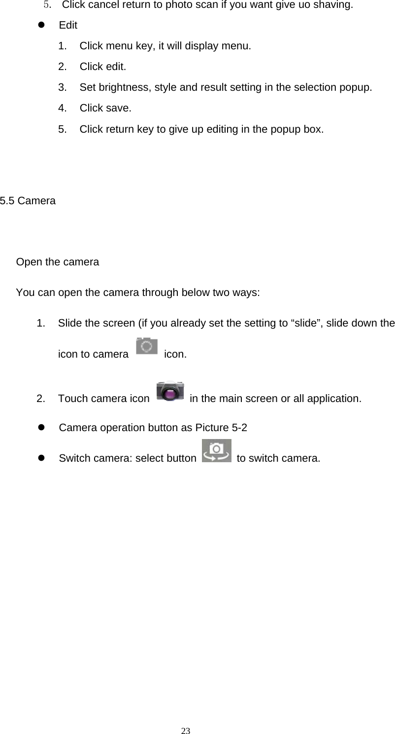  23 5.  Click cancel return to photo scan if you want give uo shaving.  Edit  1.  Click menu key, it will display menu. 2. Click edit. 3.  Set brightness, style and result setting in the selection popup. 4. Click save. 5.  Click return key to give up editing in the popup box.  5.5 Camera    Open the camera You can open the camera through below two ways: 1.  Slide the screen (if you already set the setting to “slide”, slide down the icon to camera   icon.  2.  Touch camera icon    in the main screen or all application.   Camera operation button as Picture 5-2   Switch camera: select button   to switch camera.        