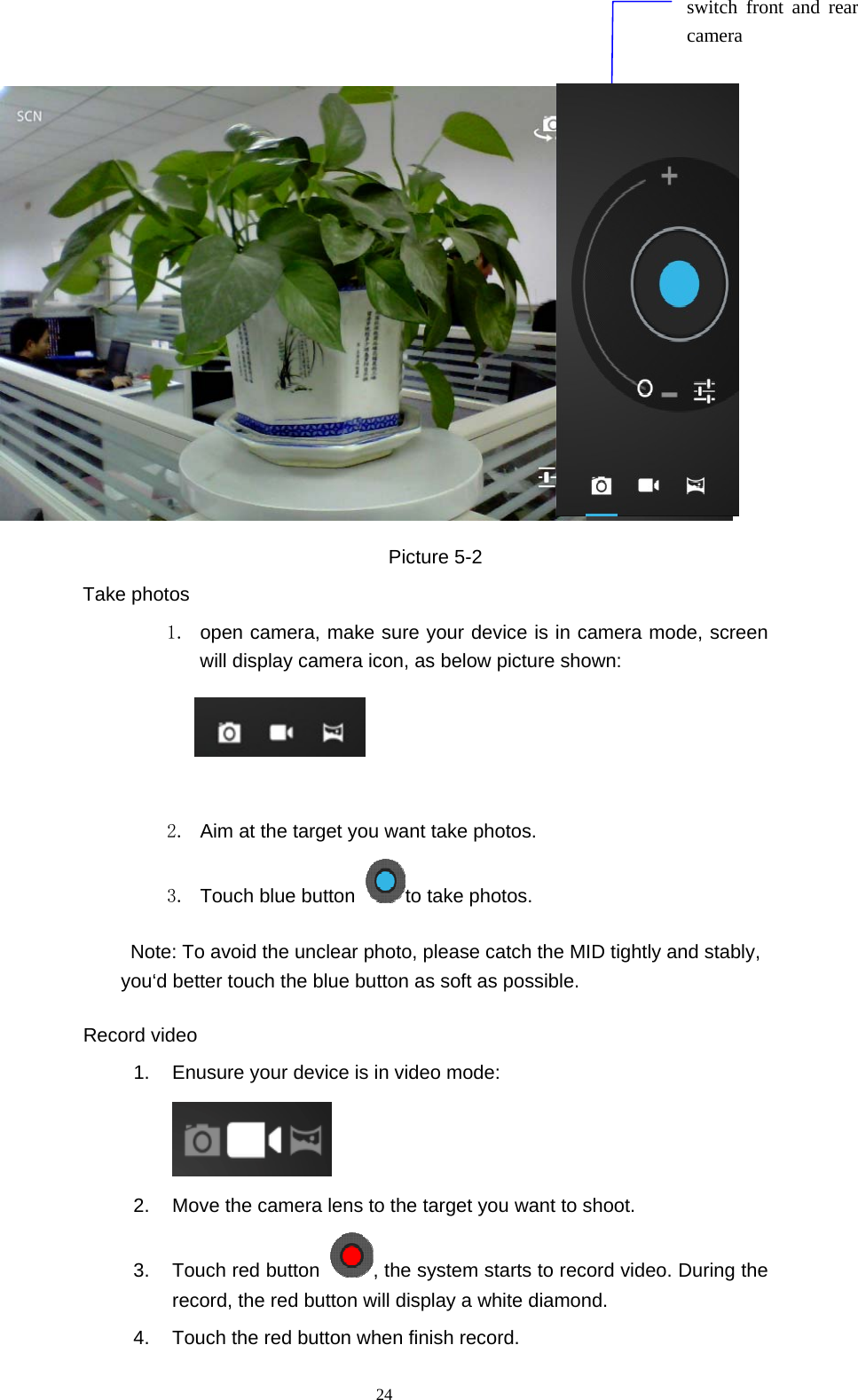  24                      Picture 5-2 Take photos 1.  open camera, make sure your device is in camera mode, screen will display camera icon, as below picture shown:                          2.  Aim at the target you want take photos. 3.  Touch blue button  to take photos. Note: To avoid the unclear photo, please catch the MID tightly and stably, you‘d better touch the blue button as soft as possible. Record video 1.  Enusure your device is in video mode:     2.  Move the camera lens to the target you want to shoot. 3.  Touch red button  , the system starts to record video. During the record, the red button will display a white diamond.   4.  Touch the red button when finish record. switch front and rear camera 