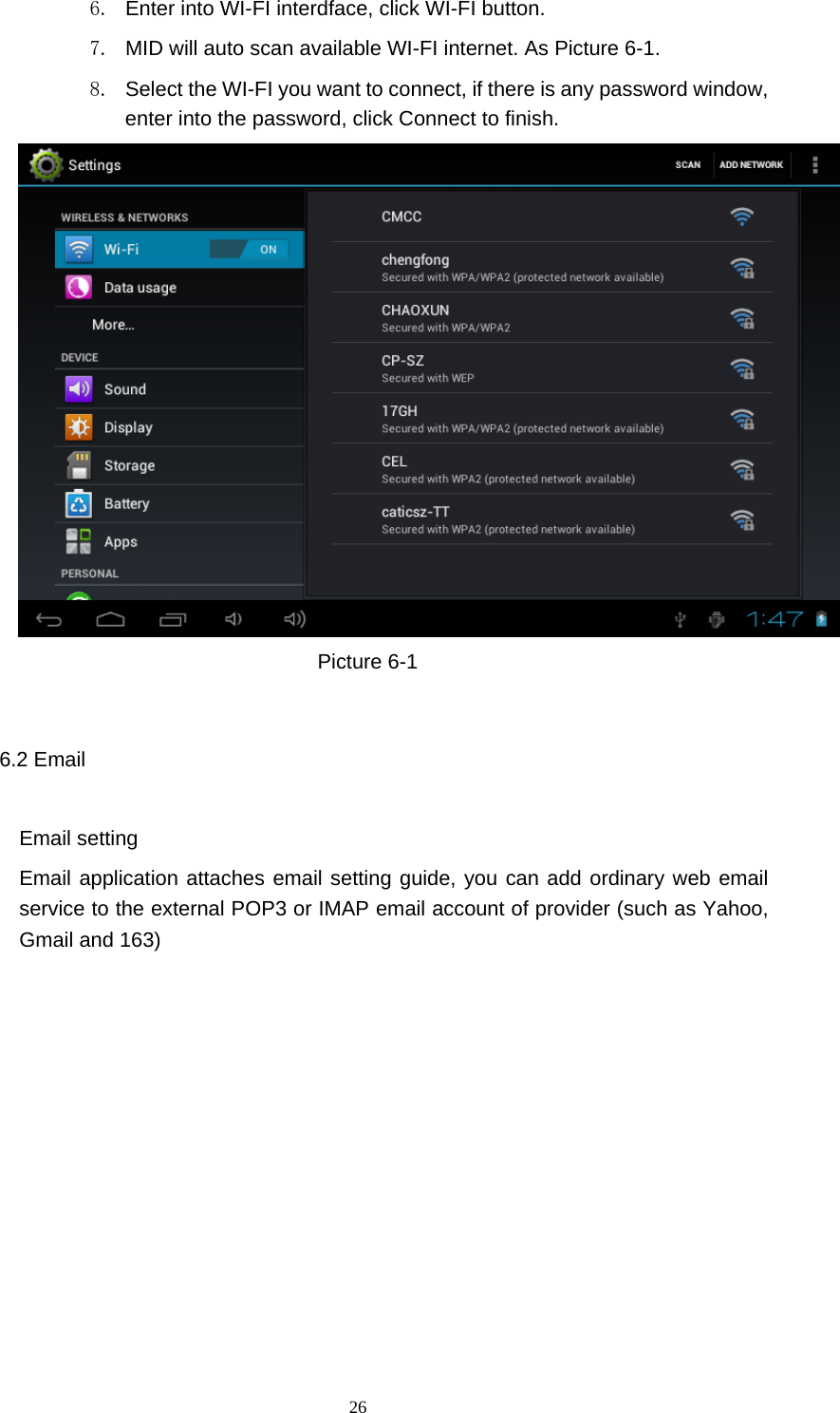  26 6.  Enter into WI-FI interdface, click WI-FI button. 7.  MID will auto scan available WI-FI internet. As Picture 6-1. 8.  Select the WI-FI you want to connect, if there is any password window, enter into the password, click Connect to finish.  Picture 6-1 6.2 Email Email setting Email application attaches email setting guide, you can add ordinary web email service to the external POP3 or IMAP email account of provider (such as Yahoo, Gmail and 163)  