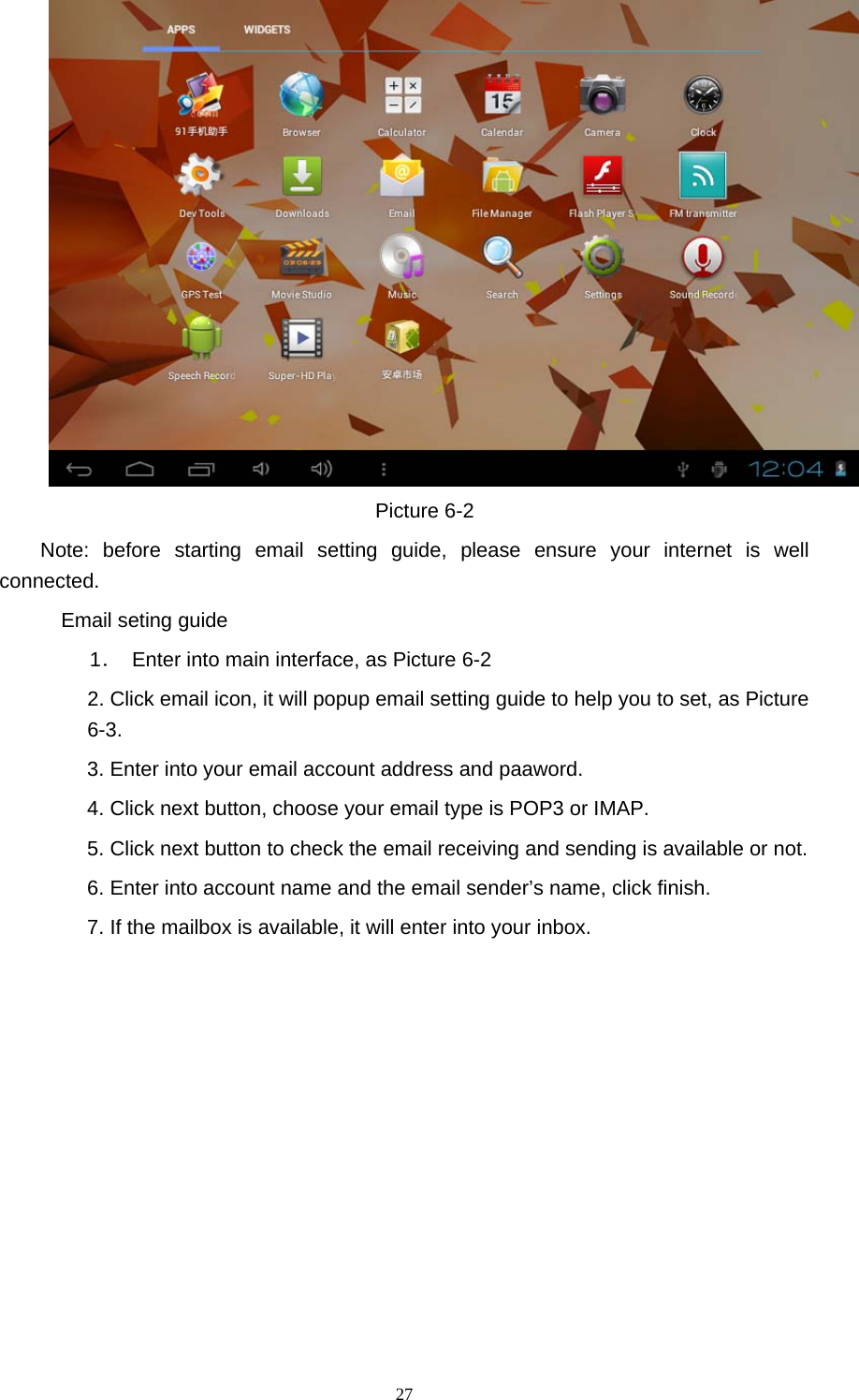  27  Picture 6-2 Note: before starting email setting guide, please ensure your internet is well connected.   Email seting guide 1．  Enter into main interface, as Picture 6-2 2. Click email icon, it will popup email setting guide to help you to set, as Picture 6-3. 3. Enter into your email account address and paaword. 4. Click next button, choose your email type is POP3 or IMAP. 5. Click next button to check the email receiving and sending is available or not. 6. Enter into account name and the email sender’s name, click finish. 7. If the mailbox is available, it will enter into your inbox. 