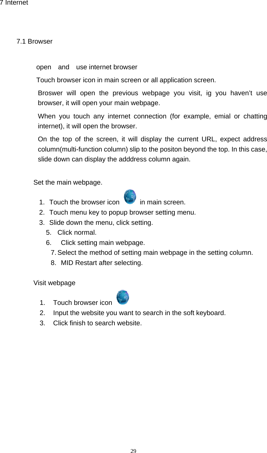  29 7 Internet 7.1 Browser open  and  use internet browser Touch browser icon in main screen or all application screen. Broswer will open the previous webpage you visit, ig you haven’t use browser, it will open your main webpage. When you touch any internet connection (for example, emial or chatting internet), it will open the browser. On the top of the screen, it will display the current URL, expect address column(multi-function column) slip to the positon beyond the top. In this case, slide down can display the adddress column again.              Set the main webpage. 1.   Touch the browser icon    in main screen. 2.   Touch menu key to popup browser setting menu. 3.   Slide down the menu, click setting. 5. Click normal. 6.    Click setting main webpage. 7. Select the method of setting main webpage in the setting column. 8.   MID Restart after selecting.            Visit webpage 1.  Touch browser icon   2.  Input the website you want to search in the soft keyboard. 3.  Click finish to search website.            