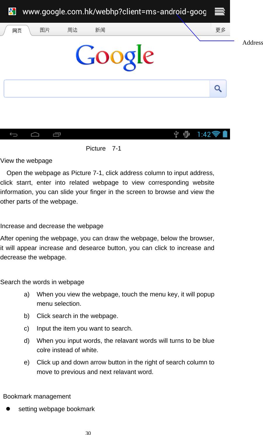  30  Picture  7-1         View the webpage Open the webpage as Picture 7-1, click address column to input address, click starrt, enter into related webpage to view corresponding website information, you can slide your finger in the screen to browse and view the other parts of the webpage.          Increase and decrease the webpage                 After opening the webpage, you can draw the webpage, below the browser, it will appear increase and desearce button, you can click to increase and decrease the webpage.          Search the words in webpage a)  When you view the webpage, touch the menu key, it will popup menu selection. b)  Click search in the webpage. c)  Input the item you want to search. d)  When you input words, the relavant words will turns to be blue colre instead of white. e)  Click up and down arrow button in the right of search column to move to previous and next relavant word.             Bookmark management   setting webpage bookmark Address 