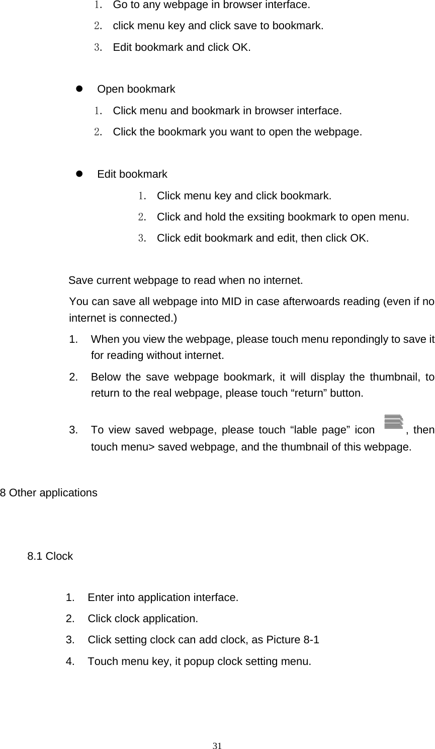  31 1.  Go to any webpage in browser interface. 2.  click menu key and click save to bookmark. 3.  Edit bookmark and click OK.   Open bookmark 1.  Click menu and bookmark in browser interface. 2.  Click the bookmark you want to open the webpage.   Edit bookmark 1.  Click menu key and click bookmark. 2.  Click and hold the exsiting bookmark to open menu. 3.  Click edit bookmark and edit, then click OK.   Save current webpage to read when no internet.   You can save all webpage into MID in case afterwoards reading (even if no internet is connected.) 1.  When you view the webpage, please touch menu repondingly to save it for reading without internet. 2.  Below the save webpage bookmark, it will display the thumbnail, to return to the real webpage, please touch “return” button. 3.  To view saved webpage, please touch “lable page” icon  , then touch menu&gt; saved webpage, and the thumbnail of this webpage. 8 Other applications 8.1 Clock 1.  Enter into application interface. 2. Click clock application. 3.  Click setting clock can add clock, as Picture 8-1 4.  Touch menu key, it popup clock setting menu. 