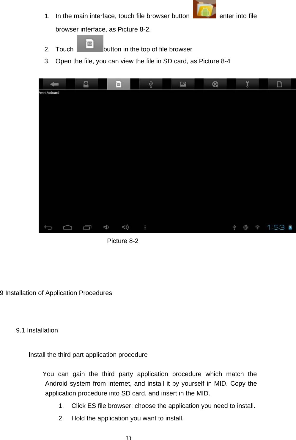  33 1.  In the main interface, touch file browser button    enter into file browser interface, as Picture 8-2. 2. Touch  button in the top of file browser   3.  Open the file, you can view the file in SD card, as Picture 8-4                            Picture 8-2                                                                                                 9 Installation of Application Procedures 9.1 Installation Install the third part application procedure          You can gain the third party application procedure which match the Android system from internet, and install it by yourself in MID. Copy the application procedure into SD card, and insert in the MID. 1.  Click ES file browser; choose the application you need to install. 2.  Hold the application you want to install. 