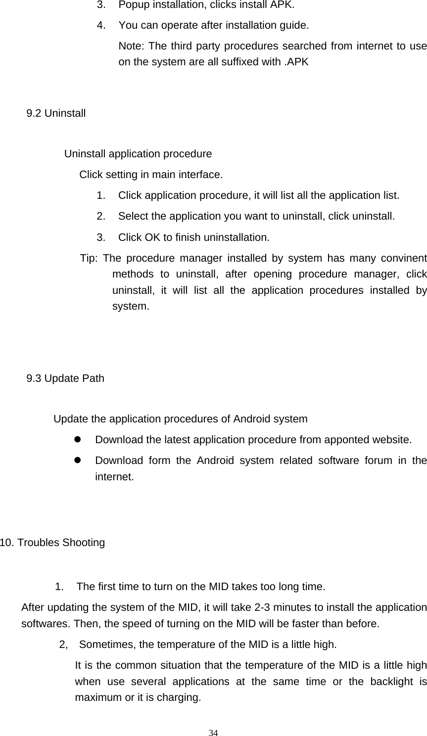  34 3.  Popup installation, clicks install APK. 4.  You can operate after installation guide. Note: The third party procedures searched from internet to use on the system are all suffixed with .APK 9.2 Uninstall             Uninstall application procedure Click setting in main interface. 1.  Click application procedure, it will list all the application list. 2.  Select the application you want to uninstall, click uninstall. 3.  Click OK to finish uninstallation.              Tip: The procedure manager installed by system has many convinent methods to uninstall, after opening procedure manager, click uninstall, it will list all the application procedures installed by system.  9.3 Update Path           Update the application procedures of Android system     Download the latest application procedure from apponted website.   Download form the Android system related software forum in the internet.  10. Troubles Shooting 1.  The first time to turn on the MID takes too long time.   After updating the system of the MID, it will take 2-3 minutes to install the application softwares. Then, the speed of turning on the MID will be faster than before.   2,  Sometimes, the temperature of the MID is a little high. It is the common situation that the temperature of the MID is a little high when use several applications at the same time or the backlight is maximum or it is charging. 