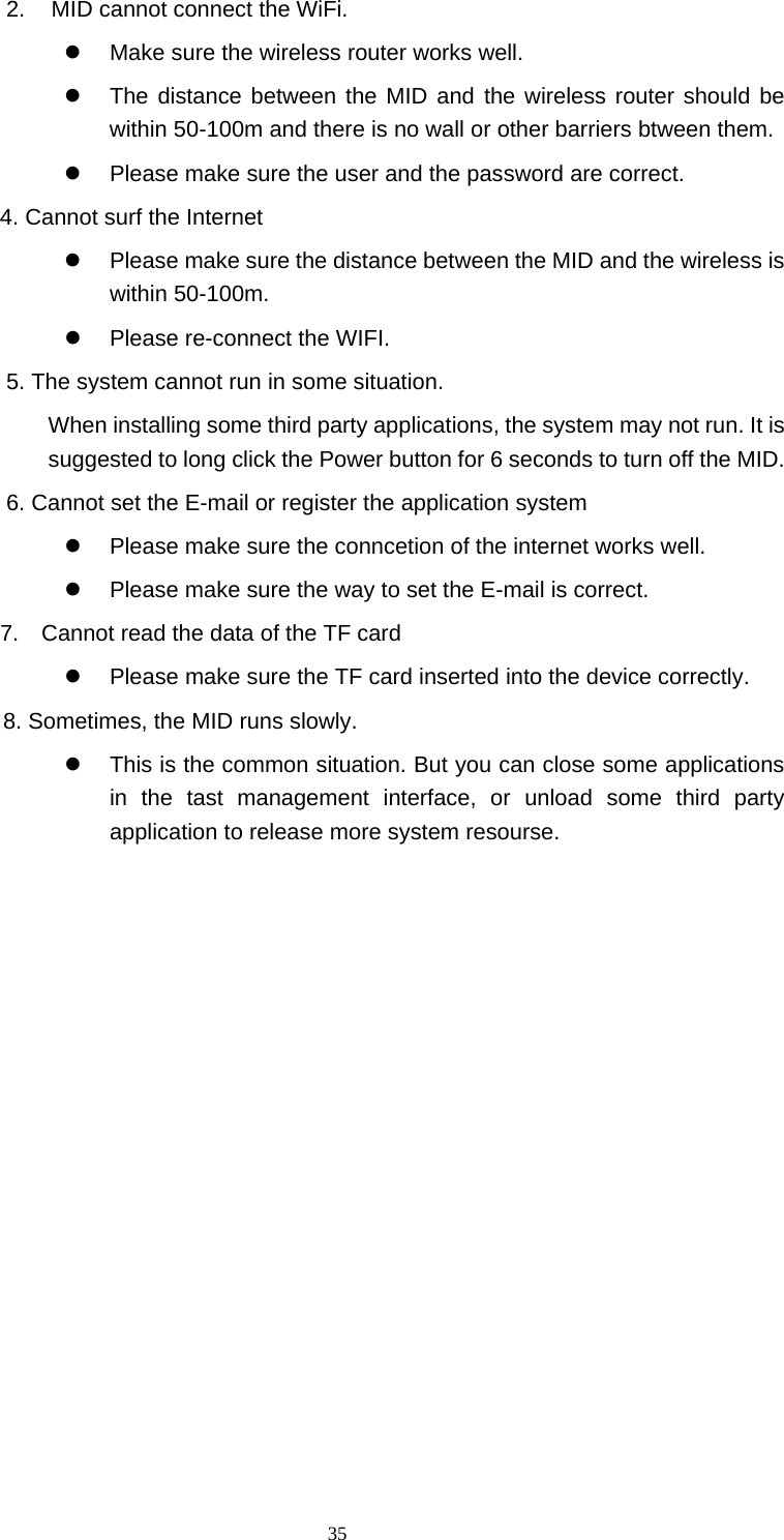  35 2.  MID cannot connect the WiFi.     Make sure the wireless router works well.     The distance between the MID and the wireless router should be within 50-100m and there is no wall or other barriers btween them.     Please make sure the user and the password are correct.   4. Cannot surf the Internet     Please make sure the distance between the MID and the wireless is within 50-100m.       Please re-connect the WIFI.   5. The system cannot run in some situation.   When installing some third party applications, the system may not run. It is suggested to long click the Power button for 6 seconds to turn off the MID.   6. Cannot set the E-mail or register the application system   Please make sure the conncetion of the internet works well.     Please make sure the way to set the E-mail is correct. 7.    Cannot read the data of the TF card   Please make sure the TF card inserted into the device correctly.       8. Sometimes, the MID runs slowly.   This is the common situation. But you can close some applications in the tast management interface, or unload some third party application to release more system resourse.                   