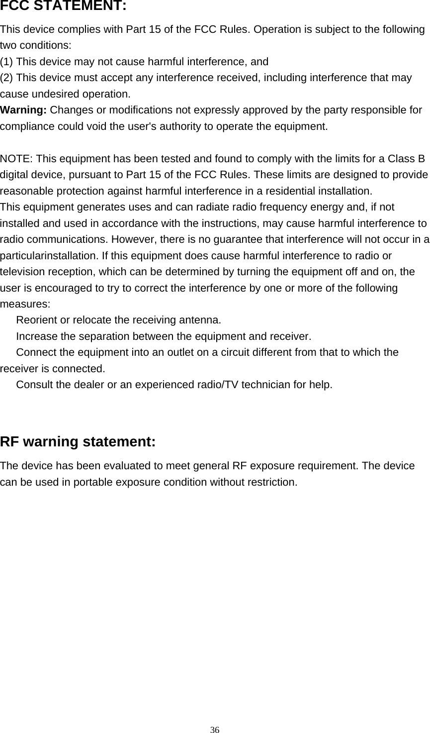  36 FCC STATEMENT: This device complies with Part 15 of the FCC Rules. Operation is subject to the following   two conditions: (1) This device may not cause harmful interference, and (2) This device must accept any interference received, including interference that may cause undesired operation. Warning: Changes or modifications not expressly approved by the party responsible for compliance could void the user&apos;s authority to operate the equipment.  NOTE: This equipment has been tested and found to comply with the limits for a Class B digital device, pursuant to Part 15 of the FCC Rules. These limits are designed to provide reasonable protection against harmful interference in a residential installation. This equipment generates uses and can radiate radio frequency energy and, if not installed and used in accordance with the instructions, may cause harmful interference to radio communications. However, there is no guarantee that interference will not occur in a particularinstallation. If this equipment does cause harmful interference to radio or television reception, which can be determined by turning the equipment off and on, the user is encouraged to try to correct the interference by one or more of the following measures: 　  Reorient or relocate the receiving antenna. 　  Increase the separation between the equipment and receiver. 　  Connect the equipment into an outlet on a circuit different from that to which the receiver is connected. 　  Consult the dealer or an experienced radio/TV technician for help.   RF warning statement: The device has been evaluated to meet general RF exposure requirement. The device can be used in portable exposure condition without restriction.    