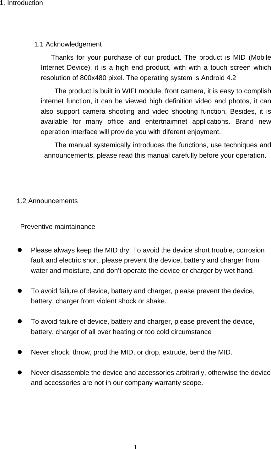  1 1. Introduction  1.1 Acknowledgement            Thanks for your purchase of our product. The product is MID (Mobile Internet Device), it is a high end product, with with a touch screen which resolution of 800x480 pixel. The operating system is Android 4.2   The product is built in WIFI module, front camera, it is easy to complish internet function, it can be viewed high definition video and photos, it can also support camera shooting and video shooting function. Besides, it is available for many office and entertnaimnet applications. Brand new operation interface will provide you with diferent enjoyment.            The manual systemically introduces the functions, use techniques and announcements, please read this manual carefully before your operation.  1.2 Announcements       Preventive maintainance     Please always keep the MID dry. To avoid the device short trouble, corrosion fault and electric short, please prevent the device, battery and charger from water and moisture, and don’t operate the device or charger by wet hand.      To avoid failure of device, battery and charger, please prevent the device, battery, charger from violent shock or shake.    To avoid failure of device, battery and charger, please prevent the device, battery, charger of all over heating or too cold circumstance    Never shock, throw, prod the MID, or drop, extrude, bend the MID.    Never disassemble the device and accessories arbitrarily, otherwise the device and accessories are not in our company warranty scope.   