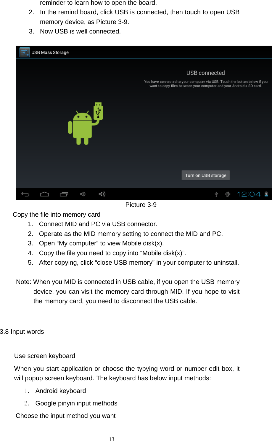  13 reminder to learn how to open the board.     2.  In the remind board, click USB is connected, then touch to open USB memory device, as Picture 3-9. 3.  Now USB is well connected.                                          Picture 3-9          Copy the file into memory card 1.  Connect MID and PC via USB connector. 2.  Operate as the MID memory setting to connect the MID and PC. 3.  Open “My computer” to view Mobile disk(x). 4.  Copy the file you need to copy into “Mobile disk(x)”. 5.  After copying, click “close USB memory” in your computer to uninstall.            Note: When you MID is connected in USB cable, if you open the USB memory device, you can visit the memory card through MID. If you hope to visit the memory card, you need to disconnect the USB cable.   3.8 Input words Use screen keyboard When you start application or choose the typying word or number edit box, it will popup screen keyboard. The keyboard has below input methods: 1.  Android keyboard     2.  Google pinyin input methods         Choose the input method you want 