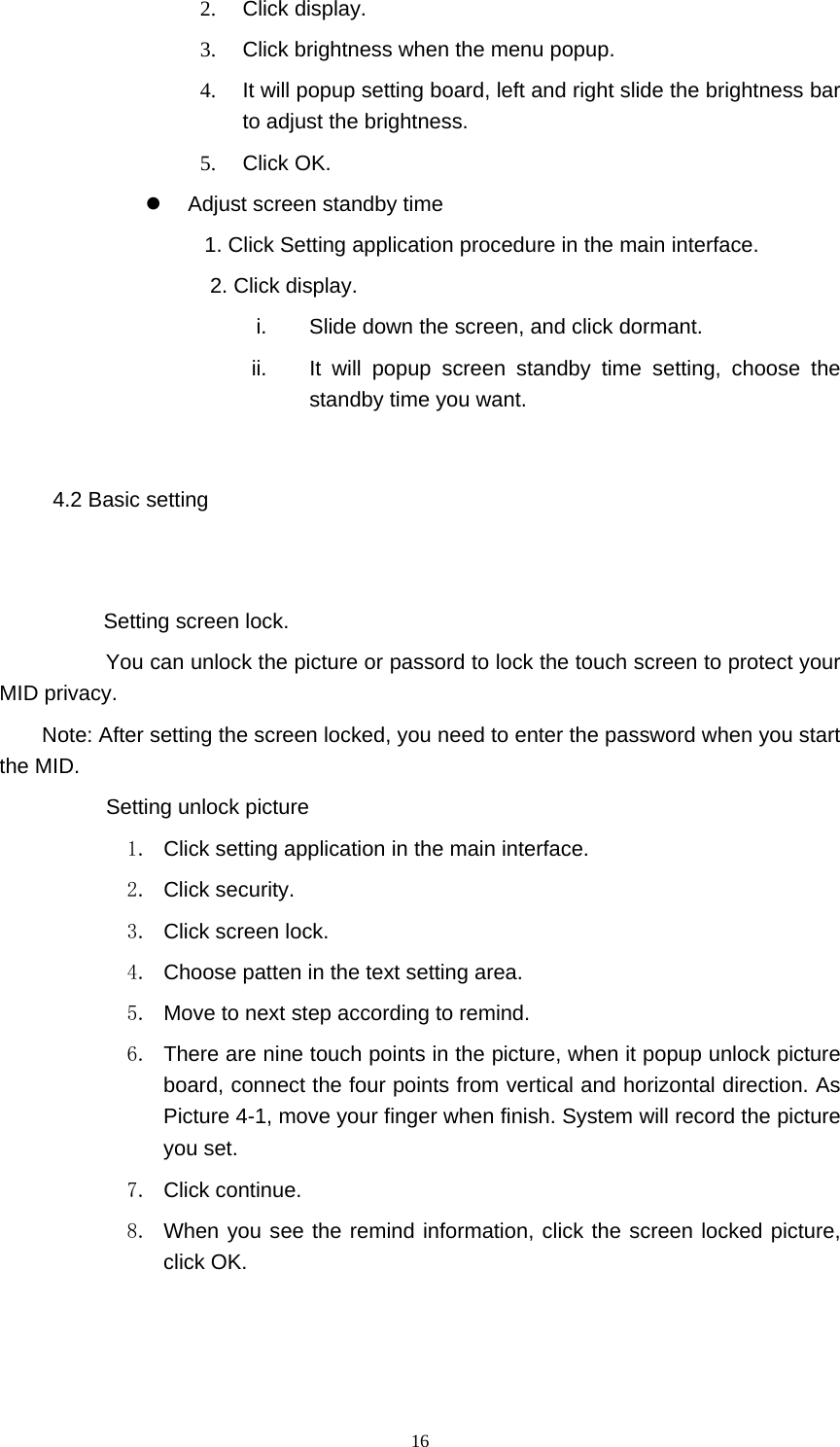  16 2. Click display. 3.  Click brightness when the menu popup. 4.  It will popup setting board, left and right slide the brightness bar to adjust the brightness. 5. Click OK.   Adjust screen standby time 1. Click Setting application procedure in the main interface. 2. Click display. i.  Slide down the screen, and click dormant. ii.  It will popup screen standby time setting, choose the standby time you want. 4.2 Basic setting  Setting screen lock.    You can unlock the picture or passord to lock the touch screen to protect your MID privacy. Note: After setting the screen locked, you need to enter the password when you start the MID.       Setting unlock picture 1.  Click setting application in the main interface. 2. Click security. 3. Click screen lock. 4.  Choose patten in the text setting area. 5.  Move to next step according to remind. 6.  There are nine touch points in the picture, when it popup unlock picture board, connect the four points from vertical and horizontal direction. As Picture 4-1, move your finger when finish. System will record the picture you set. 7. Click continue. 8.  When you see the remind information, click the screen locked picture, click OK. 
