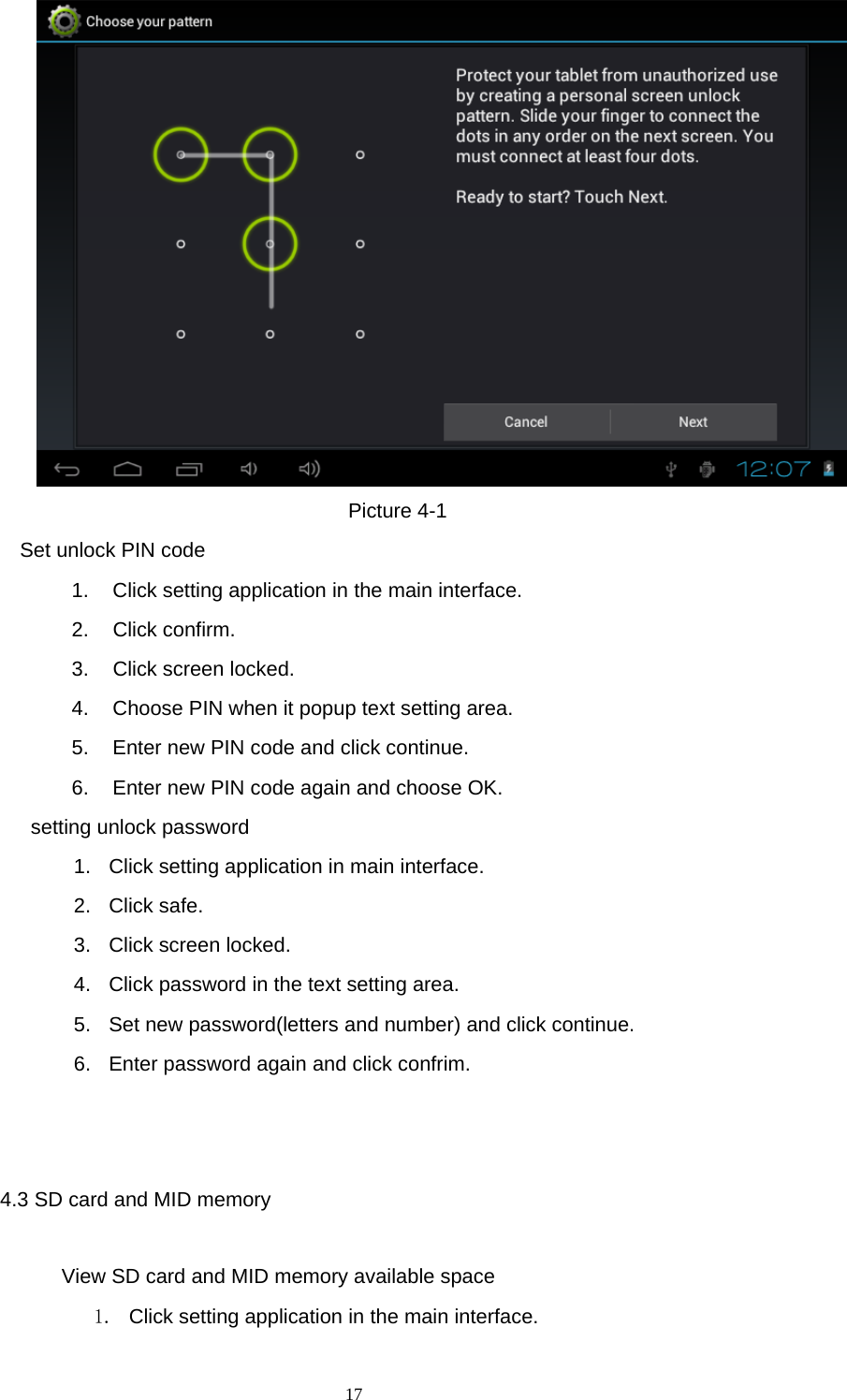  17  Picture 4-1   Set unlock PIN code 1.  Click setting application in the main interface. 2. Click confirm. 3. Click screen locked. 4.  Choose PIN when it popup text setting area. 5.  Enter new PIN code and click continue. 6.  Enter new PIN code again and choose OK.   setting unlock password 1.  Click setting application in main interface. 2. Click safe. 3. Click screen locked. 4.  Click password in the text setting area. 5.  Set new password(letters and number) and click continue. 6.  Enter password again and click confrim.                                                       4.3 SD card and MID memory               View SD card and MID memory available space 1.  Click setting application in the main interface. 