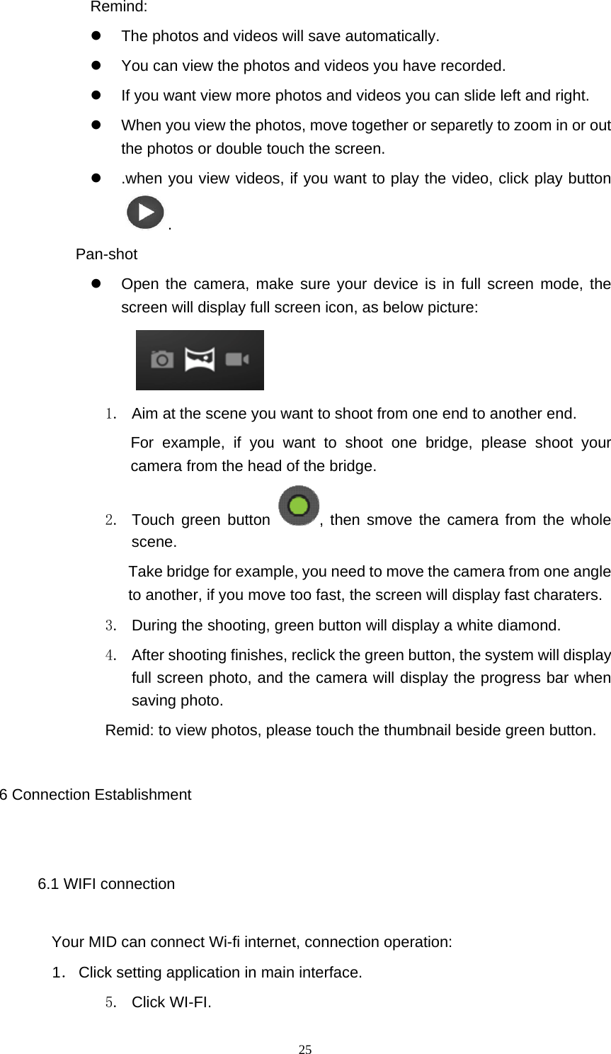  25 Remind:   The photos and videos will save automatically.   You can view the photos and videos you have recorded.   If you want view more photos and videos you can slide left and right.   When you view the photos, move together or separetly to zoom in or out the photos or double touch the screen.   .when you view videos, if you want to play the video, click play button .     Pan-shot   Open the camera, make sure your device is in full screen mode, the screen will display full screen icon, as below picture:     1.  Aim at the scene you want to shoot from one end to another end. For example, if you want to shoot one bridge, please shoot your camera from the head of the bridge. 2.  Touch green button  , then smove the camera from the whole scene.  Take bridge for example, you need to move the camera from one angle to another, if you move too fast, the screen will display fast charaters.   3.  During the shooting, green button will display a white diamond. 4. After shooting finishes, reclick the green button, the system will display full screen photo, and the camera will display the progress bar when saving photo. Remid: to view photos, please touch the thumbnail beside green button. 6 Connection Establishment 6.1 WIFI connection Your MID can connect Wi-fi internet, connection operation: 1． Click setting application in main interface. 5. Click WI-FI. 