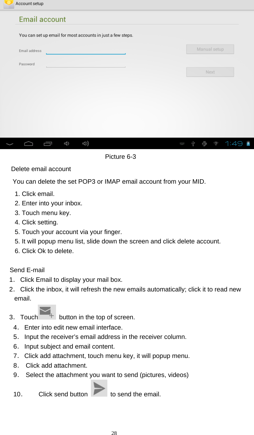  28  Picture 6-3 Delete email account       You can delete the set POP3 or IMAP email account from your MID. 1. Click email. 2. Enter into your inbox. 3. Touch menu key. 4. Click setting. 5. Touch your account via your finger. 5. It will popup menu list, slide down the screen and click delete account. 6. Click Ok to delete.              Send E-mail  1． Click Email to display your mail box. 2． Click the inbox, it will refresh the new emails automatically; click it to read new email. 3． Touch   button in the top of screen. 4． Enter into edit new email interface. 5． Input the receiver’s email address in the receiver column. 6． Input subject and email content. 7． Click add attachment, touch menu key, it will popup menu. 8． Click add attachment. 9． Select the attachment you want to send (pictures, videos) 10． Click send button    to send the email. 