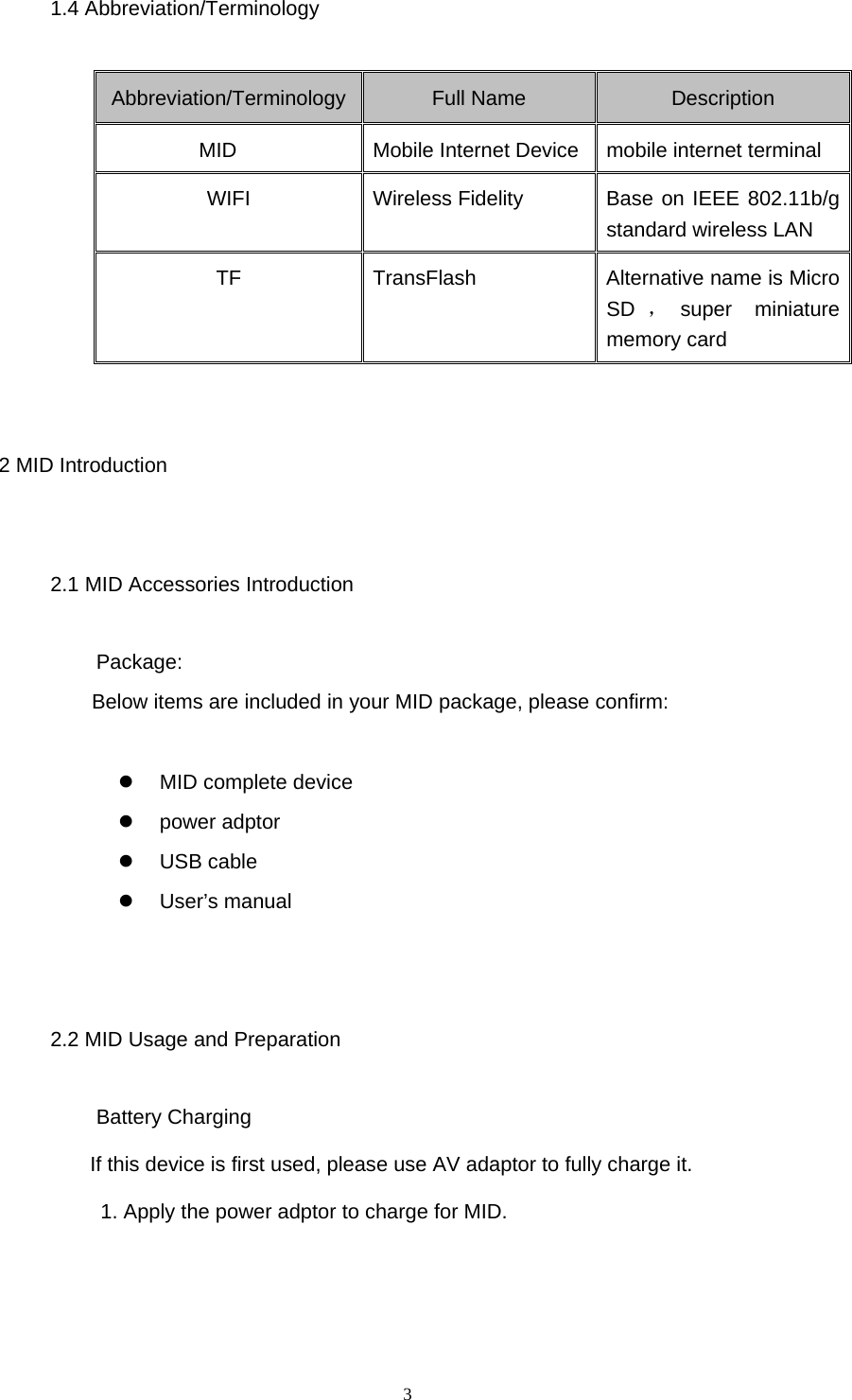  3 1.4 Abbreviation/Terminology Abbreviation/Terminology Full Name  Description MID  Mobile Internet Device mobile internet terminal WIFI  Wireless Fidelity  Base on IEEE 802.11b/g standard wireless LAN TF  TransFlash  Alternative name is Micro SD ，super miniature memory card  2 MID Introduction 2.1 MID Accessories Introduction Package:  Below items are included in your MID package, please confirm:    MID complete device  power adptor  USB cable  User’s manual  2.2 MID Usage and Preparation Battery Charging If this device is first used, please use AV adaptor to fully charge it. 1. Apply the power adptor to charge for MID. 