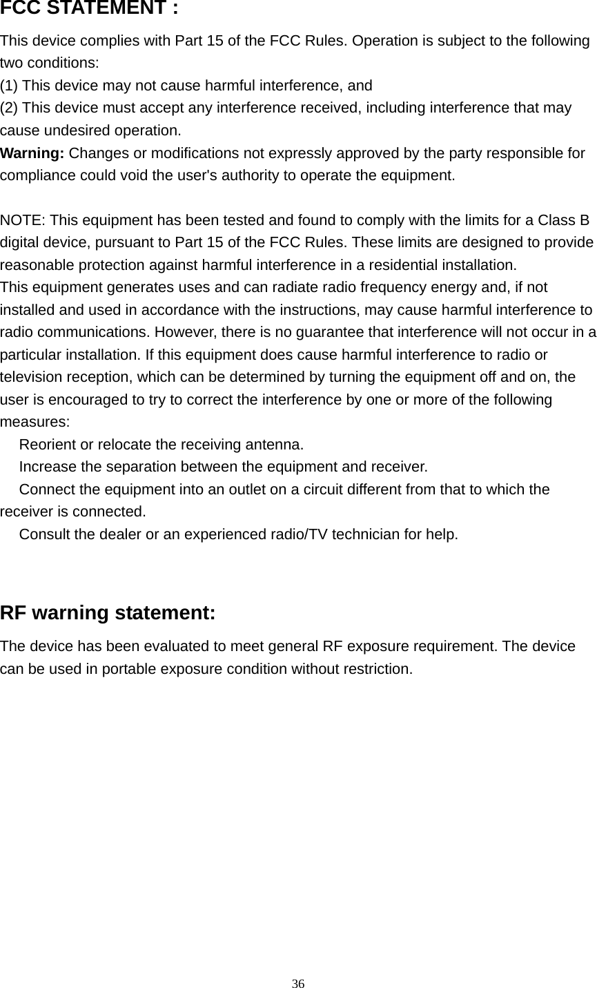  36  FCC STATEMENT :   This device complies with Part 15 of the FCC Rules. Operation is subject to the following two conditions: (1) This device may not cause harmful interference, and (2) This device must accept any interference received, including interference that may cause undesired operation. Warning: Changes or modifications not expressly approved by the party responsible for compliance could void the user&apos;s authority to operate the equipment.  NOTE: This equipment has been tested and found to comply with the limits for a Class B digital device, pursuant to Part 15 of the FCC Rules. These limits are designed to provide reasonable protection against harmful interference in a residential installation. This equipment generates uses and can radiate radio frequency energy and, if not installed and used in accordance with the instructions, may cause harmful interference to radio communications. However, there is no guarantee that interference will not occur in a particular installation. If this equipment does cause harmful interference to radio or television reception, which can be determined by turning the equipment off and on, the user is encouraged to try to correct the interference by one or more of the following measures:  Reorient or relocate the receiving an　tenna.  Increase the separation between the equipment and receiver.　  Connect the equipment into an outlet on a circuit different from that to which the 　receiver is connected.  Consult the dealer or an experienced radio/TV technician for help.　   RF warning statement: The device has been evaluated to meet general RF exposure requirement. The device can be used in portable exposure condition without restriction.   