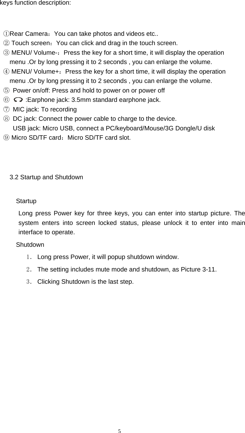  5 keys function description:         ①Rear Camera：You can take photos and videos etc..  ② Touch screen：You can click and drag in the touch screen.  ③ MENU/ Volume-：Press the key for a short time, it will display the operation menu .Or by long pressing it to 2 seconds , you can enlarge the volume.    ④ MENU/ Volume+：Press the key for a short time, it will display the operation menu .Or by long pressing it to 2 seconds , you can enlarge the volume. ⑤  Power on/off: Press and hold to power on or power off ⑥   ：:Earphone jack: 3.5mm standard earphone jack. ⑦  MIC jack: To recording ⑧  DC jack: Connect the power cable to charge to the device.       USB jack: Micro USB, connect a PC/keyboard/Mouse/3G Dongle/U disk  ⑨ Micro SD/TF card：Micro SD/TF card slot.     3.2 Startup and Shutdown    Startup Long press Power key for three keys, you can enter into startup picture. The system enters into screen locked status, please unlock it to enter into main interface to operate.    Shutdown 1． Long press Power, it will popup shutdown window. 2． The setting includes mute mode and shutdown, as Picture 3-11. 3． Clicking Shutdown is the last step. 