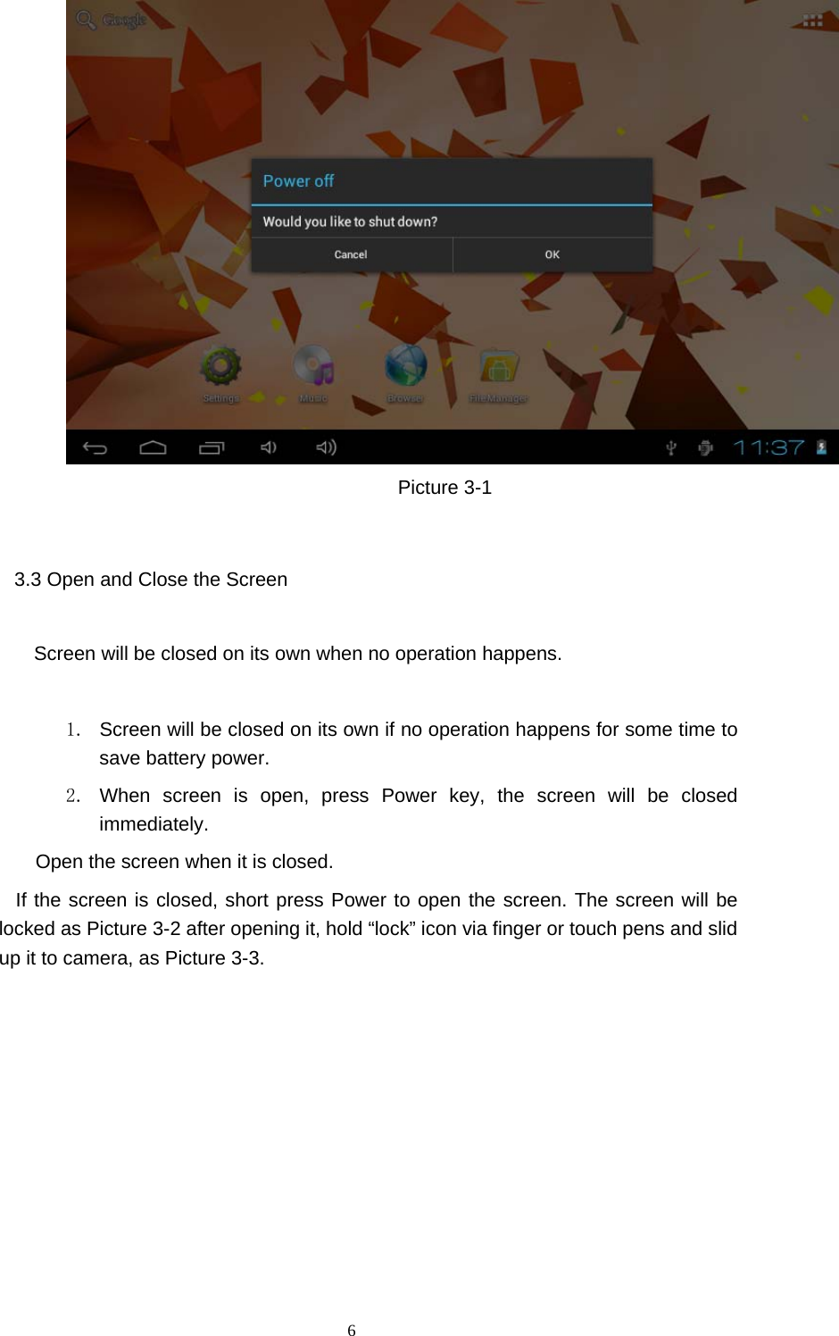  6                   Picture 3-1 3.3 Open and Close the Screen       Screen will be closed on its own when no operation happens.  1.  Screen will be closed on its own if no operation happens for some time to save battery power. 2. When screen is open, press Power key, the screen will be closed immediately.     Open the screen when it is closed. If the screen is closed, short press Power to open the screen. The screen will be locked as Picture 3-2 after opening it, hold “lock” icon via finger or touch pens and slid up it to camera, as Picture 3-3.   