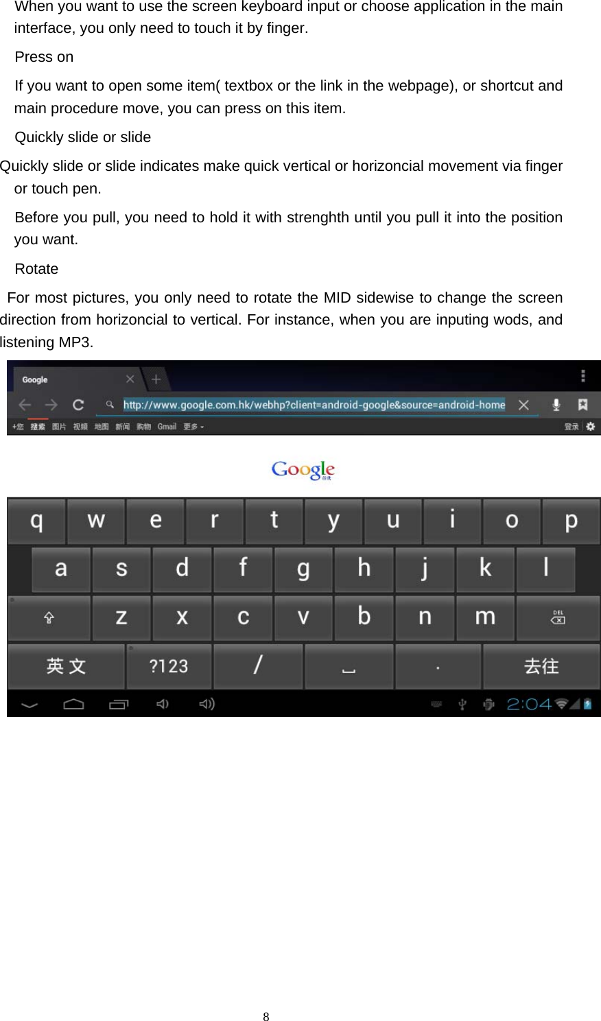  8     When you want to use the screen keyboard input or choose application in the main interface, you only need to touch it by finger.     Press on     If you want to open some item( textbox or the link in the webpage), or shortcut and main procedure move, you can press on this item.       Quickly slide or slide Quickly slide or slide indicates make quick vertical or horizoncial movement via finger or touch pen.       Before you pull, you need to hold it with strenghth until you pull it into the position you want.   Rotate   For most pictures, you only need to rotate the MID sidewise to change the screen direction from horizoncial to vertical. For instance, when you are inputing wods, and listening MP3. 