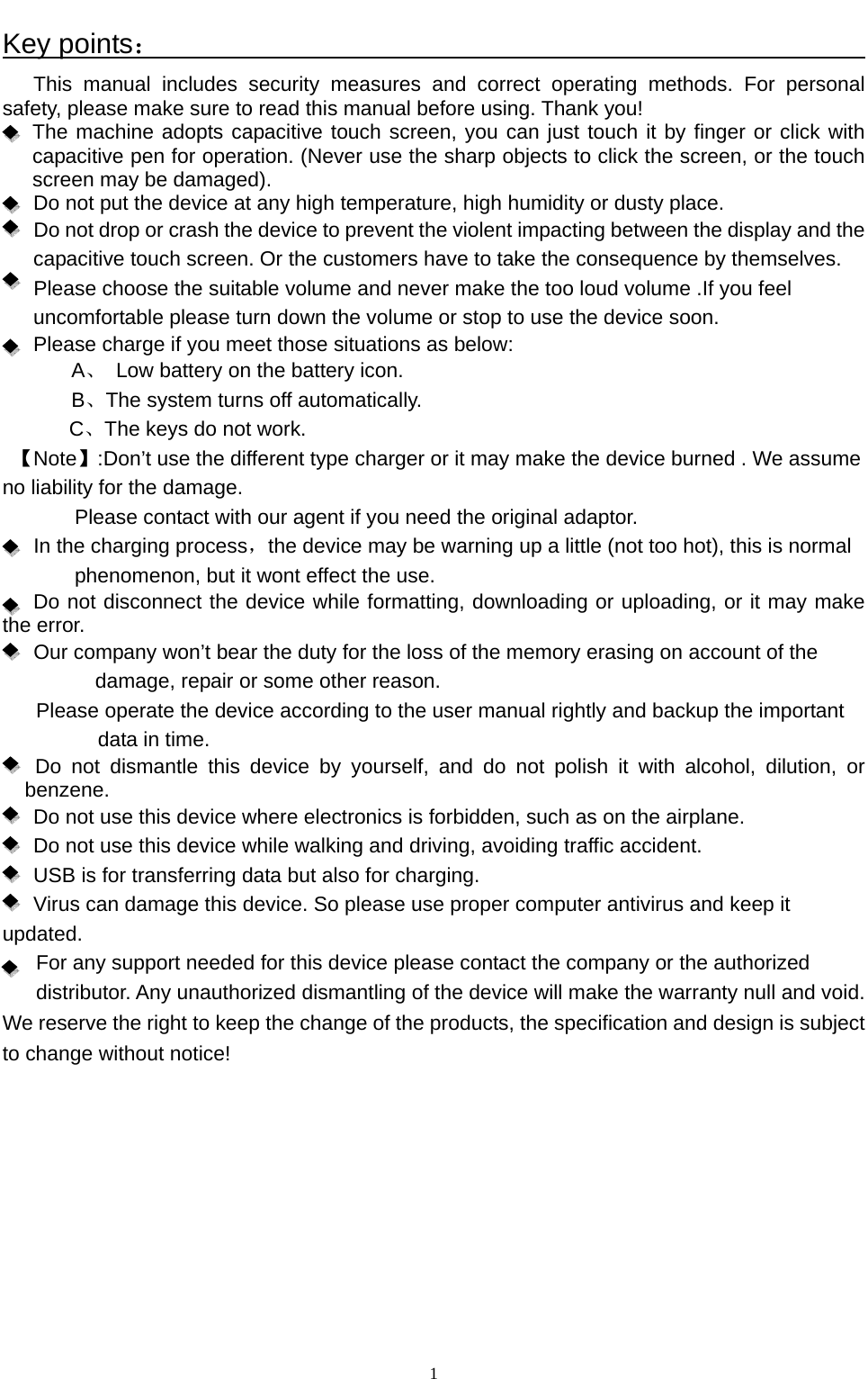   1Key points：                                                               This manual includes security measures and correct operating methods. For personal safety, please make sure to read this manual before using. Thank you!  The machine adopts capacitive touch screen, you can just touch it by finger or click with capacitive pen for operation. (Never use the sharp objects to click the screen, or the touch screen may be damaged).   Do not put the device at any high temperature, high humidity or dusty place.       Do not drop or crash the device to prevent the violent impacting between the display and the capacitive touch screen. Or the customers have to take the consequence by themselves.         Please choose the suitable volume and never make the too loud volume .If you feel uncomfortable please turn down the volume or stop to use the device soon.       Please charge if you meet those situations as below: A、  Low battery on the battery icon.       B、The system turns off automatically. C、The keys do not work.         【Note】:Don’t use the different type charger or it may make the device burned . We assume no liability for the damage. Please contact with our agent if you need the original adaptor.    In the charging process，the device may be warning up a little (not too hot), this is normal phenomenon, but it wont effect the use. Do not disconnect the device while formatting, downloading or uploading, or it may make the error.       Our company won’t bear the duty for the loss of the memory erasing on account of the damage, repair or some other reason. Please operate the device according to the user manual rightly and backup the important data in time.   Do not dismantle this device by yourself, and do not polish it with alcohol, dilution, or benzene. Do not use this device where electronics is forbidden, such as on the airplane. Do not use this device while walking and driving, avoiding traffic accident. USB is for transferring data but also for charging. Virus can damage this device. So please use proper computer antivirus and keep it updated. For any support needed for this device please contact the company or the authorized distributor. Any unauthorized dismantling of the device will make the warranty null and void. We reserve the right to keep the change of the products, the specification and design is subject to change without notice!    