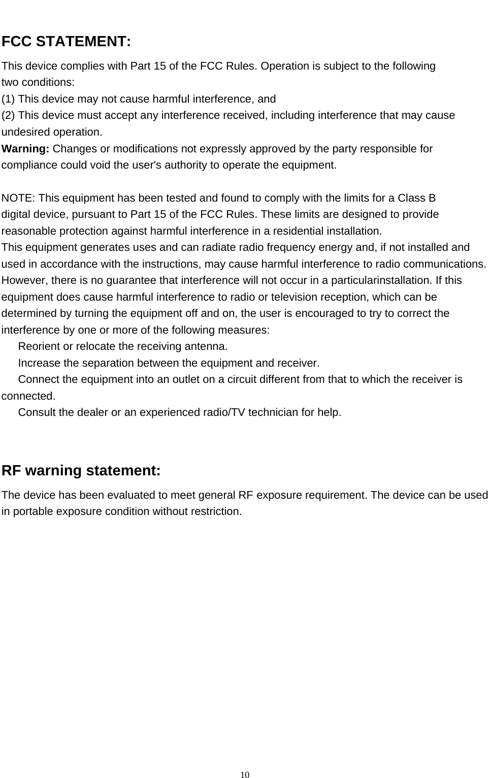   10 FCC STATEMENT: This device complies with Part 15 of the FCC Rules. Operation is subject to the following   two conditions: (1) This device may not cause harmful interference, and (2) This device must accept any interference received, including interference that may cause undesired operation. Warning: Changes or modifications not expressly approved by the party responsible for compliance could void the user&apos;s authority to operate the equipment.  NOTE: This equipment has been tested and found to comply with the limits for a Class B digital device, pursuant to Part 15 of the FCC Rules. These limits are designed to provide reasonable protection against harmful interference in a residential installation. This equipment generates uses and can radiate radio frequency energy and, if not installed and used in accordance with the instructions, may cause harmful interference to radio communications. However, there is no guarantee that interference will not occur in a particularinstallation. If this equipment does cause harmful interference to radio or television reception, which can be determined by turning the equipment off and on, the user is encouraged to try to correct the interference by one or more of the following measures: 　  Reorient or relocate the receiving antenna. 　  Increase the separation between the equipment and receiver. 　  Connect the equipment into an outlet on a circuit different from that to which the receiver is connected. 　  Consult the dealer or an experienced radio/TV technician for help.   RF warning statement: The device has been evaluated to meet general RF exposure requirement. The device can be used in portable exposure condition without restriction.    