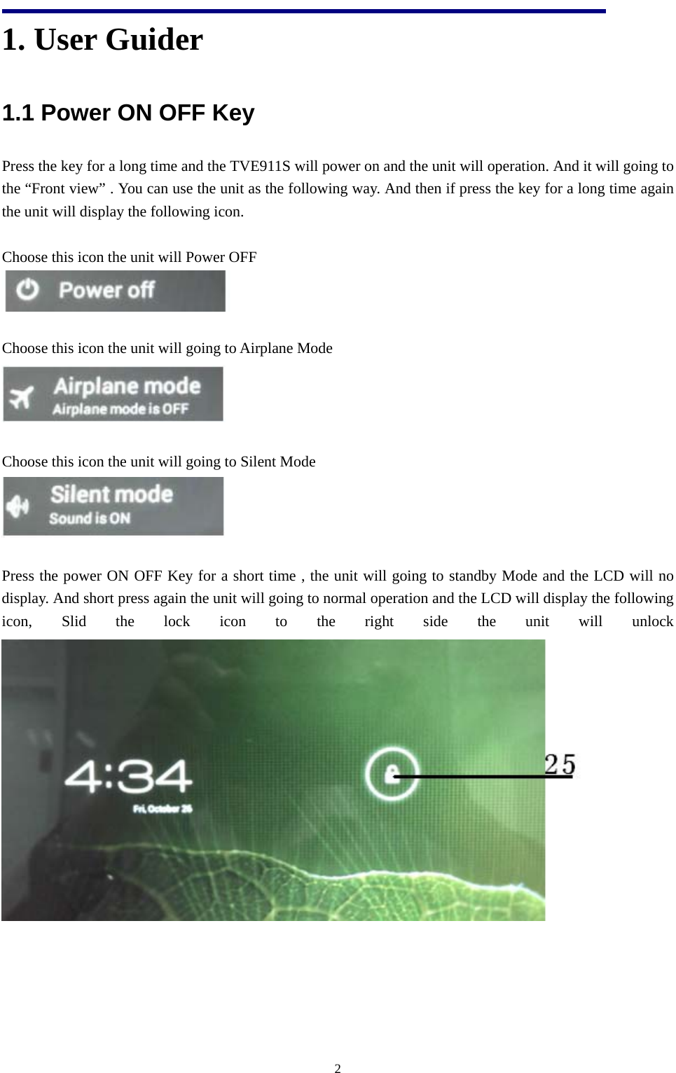   21. User Guider   1.1 Power ON OFF Key Press the key for a long time and the TVE911S will power on and the unit will operation. And it will going to the “Front view” . You can use the unit as the following way. And then if press the key for a long time again the unit will display the following icon.  Choose this icon the unit will Power OFF   Choose this icon the unit will going to Airplane Mode   Choose this icon the unit will going to Silent Mode   Press the power ON OFF Key for a short time , the unit will going to standby Mode and the LCD will no display. And short press again the unit will going to normal operation and the LCD will display the following icon, Slid the lock icon to the right side the unit will unlock    