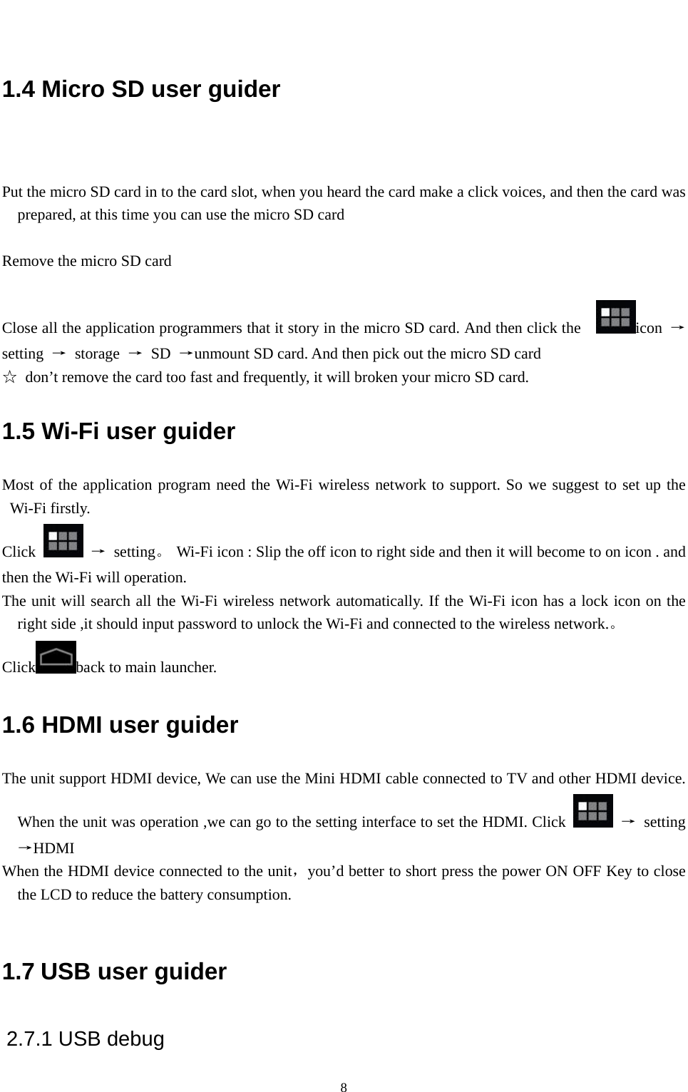   8 1.4 Micro SD user guider  Put the micro SD card in to the card slot, when you heard the card make a click voices, and then the card was prepared, at this time you can use the micro SD card      Remove the micro SD card  Close all the application programmers that it story in the micro SD card. And then click the    icon  → setting  → storage → SD →unmount SD card. And then pick out the micro SD card   ☆  don’t remove the card too fast and frequently, it will broken your micro SD card. 1.5 Wi-Fi user guider Most of the application program need the Wi-Fi wireless network to support. So we suggest to set up the Wi-Fi firstly. Click   → setting。  Wi-Fi icon : Slip the off icon to right side and then it will become to on icon . and then the Wi-Fi will operation. The unit will search all the Wi-Fi wireless network automatically. If the Wi-Fi icon has a lock icon on the right side ,it should input password to unlock the Wi-Fi and connected to the wireless network.。 Click back to main launcher. 1.6 HDMI user guider The unit support HDMI device, We can use the Mini HDMI cable connected to TV and other HDMI device. When the unit was operation ,we can go to the setting interface to set the HDMI. Click   → setting→HDMI  When the HDMI device connected to the unit，you’d better to short press the power ON OFF Key to close the LCD to reduce the battery consumption.    1.7 USB user guider 2.7.1 USB debug 