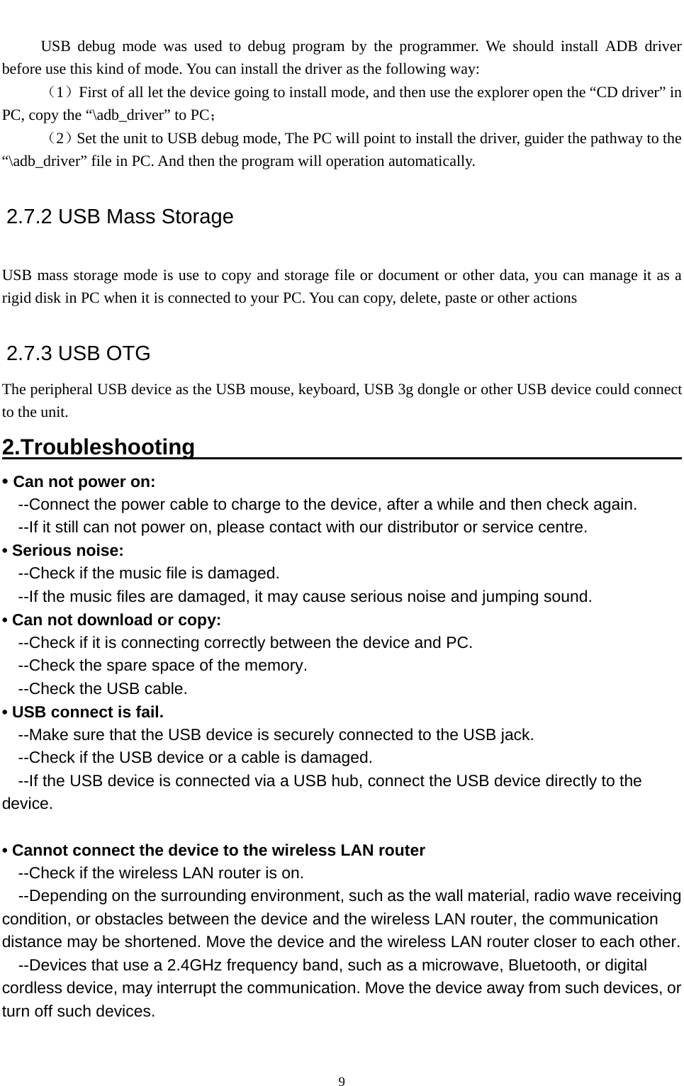   9      USB debug mode was used to debug program by the programmer. We should install ADB driver before use this kind of mode. You can install the driver as the following way:      （1）First of all let the device going to install mode, and then use the explorer open the “CD driver” in PC, copy the “\adb_driver” to PC；          （2）Set the unit to USB debug mode, The PC will point to install the driver, guider the pathway to the “\adb_driver” file in PC. And then the program will operation automatically.   2.7.2 USB Mass Storage    USB mass storage mode is use to copy and storage file or document or other data, you can manage it as a rigid disk in PC when it is connected to your PC. You can copy, delete, paste or other actions     2.7.3 USB OTG   The peripheral USB device as the USB mouse, keyboard, USB 3g dongle or other USB device could connect to the unit.   2.Troubleshooting                                                • Can not power on:   --Connect the power cable to charge to the device, after a while and then check again. --If it still can not power on, please contact with our distributor or service centre. • Serious noise: --Check if the music file is damaged. --If the music files are damaged, it may cause serious noise and jumping sound. • Can not download or copy:   --Check if it is connecting correctly between the device and PC. --Check the spare space of the memory. --Check the USB cable. • USB connect is fail. --Make sure that the USB device is securely connected to the USB jack. --Check if the USB device or a cable is damaged. --If the USB device is connected via a USB hub, connect the USB device directly to the device.  • Cannot connect the device to the wireless LAN router --Check if the wireless LAN router is on.     --Depending on the surrounding environment, such as the wall material, radio wave receiving condition, or obstacles between the device and the wireless LAN router, the communication distance may be shortened. Move the device and the wireless LAN router closer to each other.     --Devices that use a 2.4GHz frequency band, such as a microwave, Bluetooth, or digital cordless device, may interrupt the communication. Move the device away from such devices, or turn off such devices.   