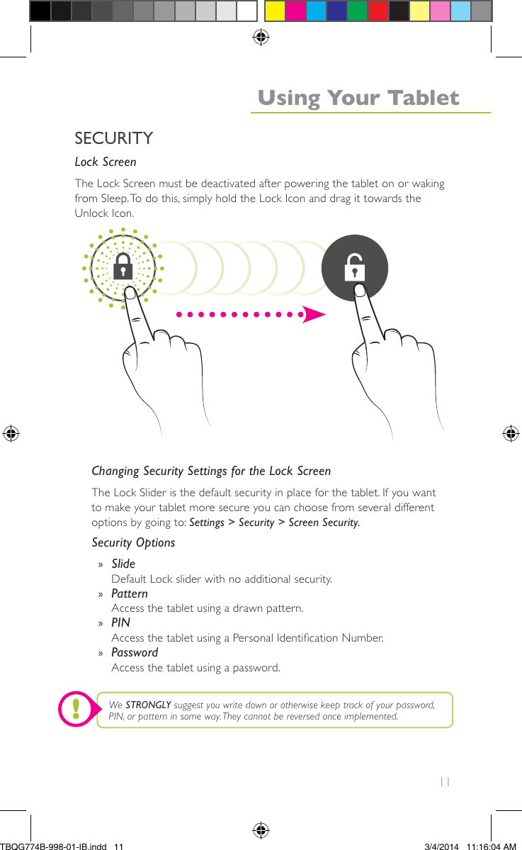 11Lock ScreenThe Lock Screen must be deactivated after powering the tablet on or wakingfrom Sleep.To do this, simply hold the Lock Icon and drag it towards theUnlock Icon.Changing Security Settings for the Lock ScreenThe Lock Slider is the default security in place for the tablet. If you wantto make your tablet more secure you can choose from several differentoptions by going to: Settings &gt; Security &gt; Screen Security.Security Options»SlideDefault Lock slider with no additional security.»PatternAccess the tablet using a drawn pattern.»PINAccess the tablet using a Personal Identication Number.»PasswordAccess the tablet using a password.We STRONGLY suggest you write down or otherwise keep track of your password,PIN, or pattern in some way.They cannot be reversed once implemented.SECURITYUsing Your Tablet!TBQG774B-998-01-IB.indd   113/4/2014   11:16:04 AM