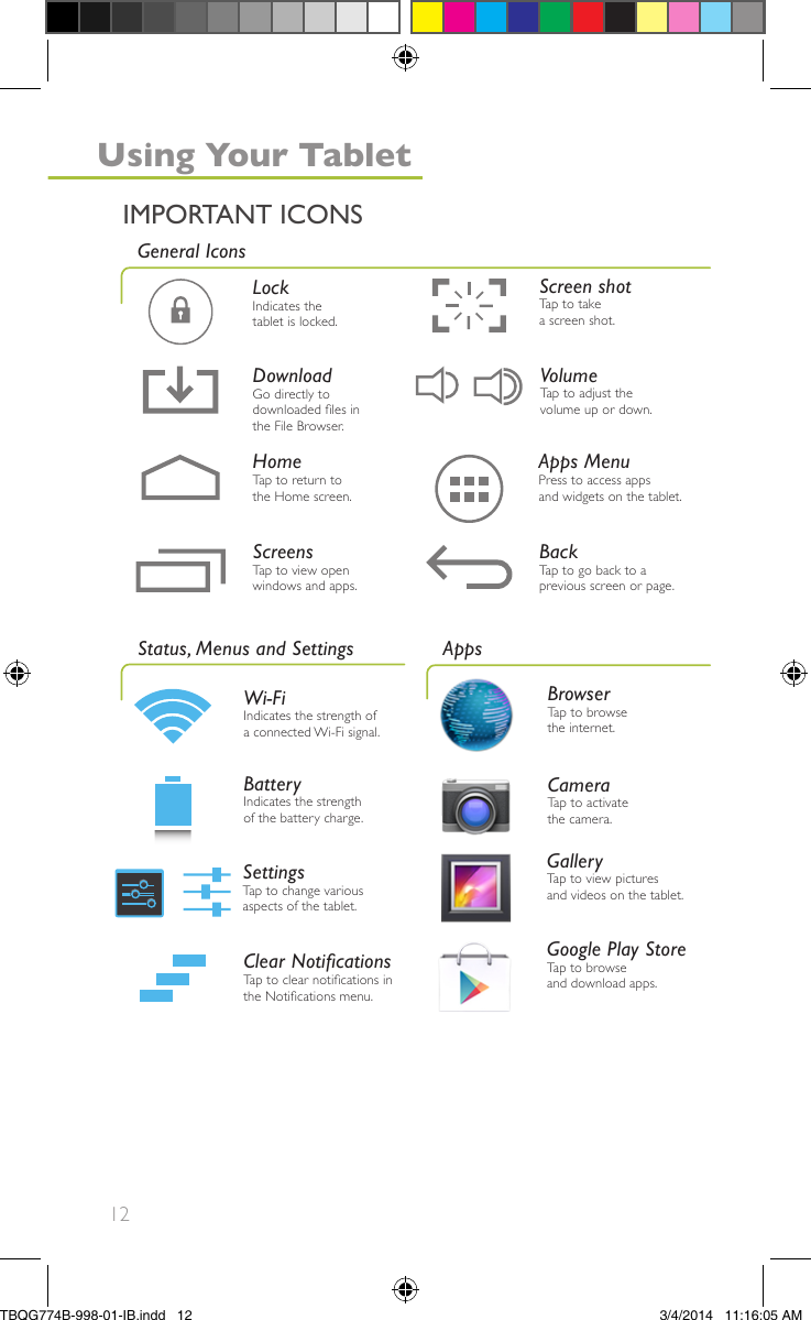 12Google Play StoreTap to browseand download apps.BrowserTap to browsethe internet.CameraTap to activatethe camera.GalleryTap to view picturesand videos on the tablet.Apps MenuPress to access appsand widgets on the tablet.LockIndicates thetablet is locked.HomeTap to return tothe Home screen.Screen shotTap to takea screen shot.BackTap to go back to aprevious screen or page.ScreensTap to view openwindows and apps.VolumeTap to adjust thevolume up or down.Wi-FiIndicates the strength ofa connected Wi-Fi signal.SettingsTap to change variousaspects of the tablet.Clear NoticationsTap to clear notications inthe Notications menu.BatteryIndicates the strengthof the battery charge.Status, Menus and SettingsGeneral IconsAppsIMPORTANT ICONSUsing Your TabletDownloadGo directly todownloaded les inthe File Browser.TBQG774B-998-01-IB.indd   123/4/2014   11:16:05 AM