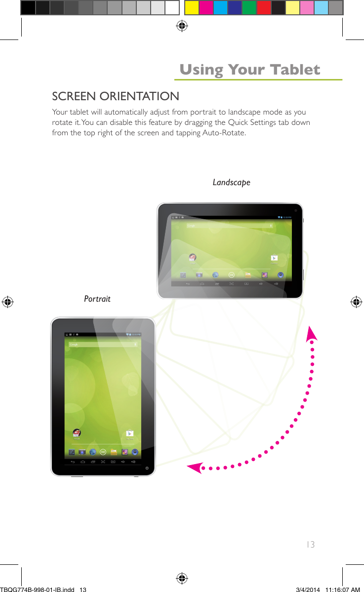 13Your tablet will automatically adjust from portrait to landscape mode as yourotate it.You can disable this feature by dragging the Quick Settings tab downfrom the top right of the screen and tapping Auto-Rotate.SCREEN ORIENTATIONUsing Your TabletPortraitLandscapeTBQG774B-998-01-IB.indd   133/4/2014   11:16:07 AM