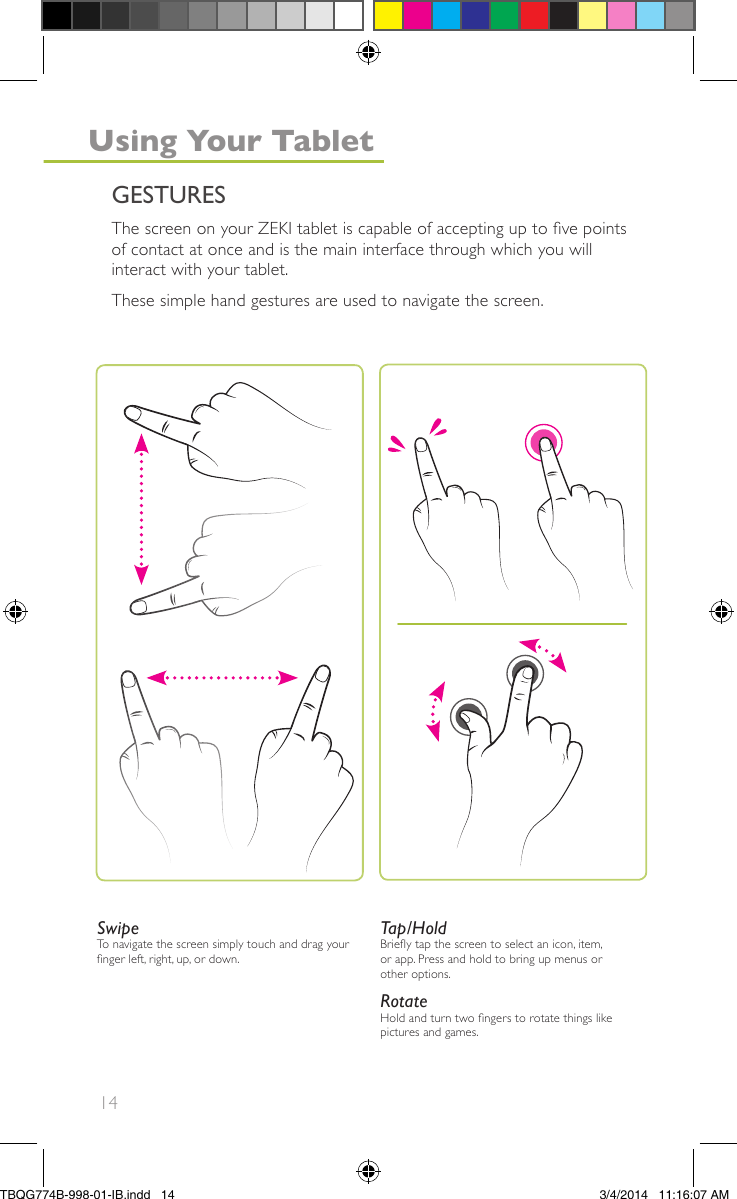 14SwipeTo navigate the screen simply touch and drag yournger left, right, up, or down.Tap/HoldBriey tap the screen to select an icon, item,or app. Press and hold to bring up menus orother options.RotateHold and turn two ngers to rotate things likepictures and games.The screen on your ZEKI tablet is capable of accepting up to ve pointsof contact at once and is the main interface through which you willinteract with your tablet.These simple hand gestures are used to navigate the screen.GESTURESUsing Your TabletTBQG774B-998-01-IB.indd   143/4/2014   11:16:07 AM
