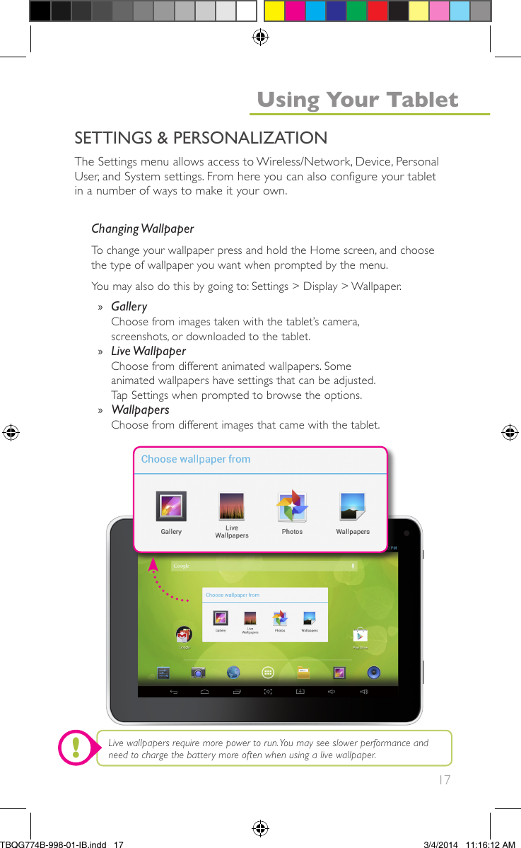 17The Settings menu allows access to Wireless/Network, Device, PersonalUser, and System settings. From here you can also congure your tabletin a number of ways to make it your own.Changing WallpaperTo change your wallpaper press and hold the Home screen, and choosethe type of wallpaper you want when prompted by the menu.You may also do this by going to: Settings &gt; Display &gt; Wallpaper.»GalleryChoose from images taken with the tablet’s camera,screenshots, or downloaded to the tablet.»Live WallpaperChoose from different animated wallpapers. Someanimated wallpapers have settings that can be adjusted.Tap Settings when prompted to browse the options.»WallpapersChoose from different images that came with the tablet.Live wallpapers require more power to run.You may see slower performance andneed to charge the battery more often when using a live wallpaper.SETTINGS &amp; PERSONALIZATIONUsing Your Tablet!TBQG774B-998-01-IB.indd   173/4/2014   11:16:12 AM