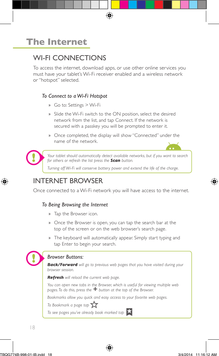 18To Being Browsing the Internet»Tap the Browser icon.»Once the Browser is open, you can tap the search bar at thetop of the screen or on the web browser’s search page.»The keyboard will automatically appear. Simply start typing andtap Enter to begin your search.To access the internet, download apps, or use other online services youmust have your tablet’s Wi-Fi receiver enabled and a wireless networkor “hotspot” selected.Once connected to a Wi-Fi network you will have access to the internet.To Connect to a Wi-Fi Hotspot»Go to: Settings &gt; Wi-Fi»Slide the Wi-Fi switch to the ON position, select the desirednetwork from the list, and tap Connect. If the network issecured with a passkey you will be prompted to enter it.»Once completed, the display will show “Connected” under thename of the network.Browser Buttons:Back/Forward will go to previous web pages that you have visited during yourbrowser session.Refresh will reload the current web page.You can open new tabs in the Browser, which is useful for viewing multiple webpages.To do this, press the + button at the top of the Browser.Bookmarks allow you quick and easy access to your favorite web pages.To Bookmark a page tapTo see pages you’ve already book marked tapYour tablet should automatically detect available networks, but if you want to searchfor others or refresh the list press the Scan button.Turning off Wi-Fi will conserve battery power and extend the life of the charge.INTERNET BROWSERWI-FI CONNECTIONSThe Internet!!TBQG774B-998-01-IB.indd   183/4/2014   11:16:12 AM